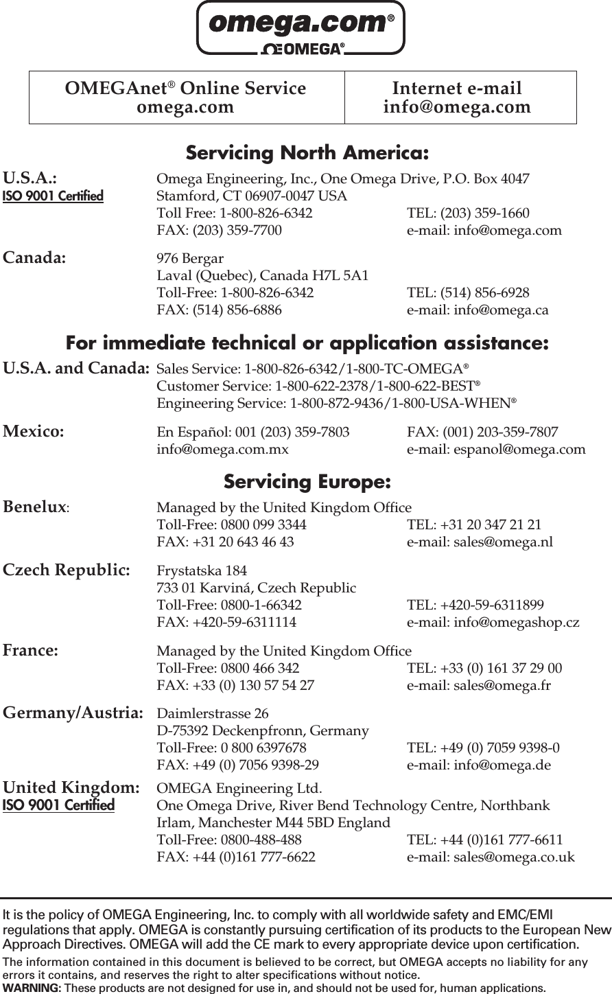 Servicing North America:U.S.A.: Omega Engineering, Inc., One Omega Drive, P.O. Box 4047ISO 9001 Certified Stamford, CT 06907-0047 USAToll Free: 1-800-826-6342 TEL: (203) 359-1660FAX: (203) 359-7700 e-mail: info@omega.comCanada: 976 BergarLaval (Quebec), Canada H7L 5A1Toll-Free: 1-800-826-6342 TEL: (514) 856-6928FAX: (514) 856-6886 e-mail: info@omega.caFor immediate technical or application assistance:U.S.A. and Canada: Sales Service: 1-800-826-6342/1-800-TC-OMEGA®Customer Service: 1-800-622-2378/1-800-622-BEST®Engineering Service: 1-800-872-9436/1-800-USA-WHEN®Mexico: En Español: 001 (203) 359-7803 FAX: (001) 203-359-7807info@omega.com.mx e-mail: espanol@omega.comServicing Europe:Benelux: Managed by the United Kingdom OfficeToll-Free: 0800 099 3344 TEL: +31 20 347 21 21FAX: +31 20 643 46 43 e-mail: sales@omega.nlCzech Republic: Frystatska 184733 01 Karviná, Czech RepublicToll-Free: 0800-1-66342 TEL: +420-59-6311899FAX: +420-59-6311114 e-mail: info@omegashop.czFrance: Managed by the United Kingdom OfficeToll-Free: 0800 466 342 TEL: +33 (0) 161 37 29 00FAX: +33 (0) 130 57 54 27 e-mail: sales@omega.frGermany/Austria: Daimlerstrasse 26D-75392 Deckenpfronn, GermanyToll-Free: 0 800 6397678 TEL: +49 (0) 7059 9398-0FAX: +49 (0) 7056 9398-29 e-mail: info@omega.deUnited Kingdom: OMEGA Engineering Ltd.ISO 9001 Certified One Omega Drive, River Bend Technology Centre, Northbank Irlam, Manchester M44 5BD EnglandToll-Free: 0800-488-488 TEL: +44 (0)161 777-6611FAX: +44 (0)161 777-6622 e-mail: sales@omega.co.ukOMEGAnet®Online Service  Internet e-mailomega.com info@omega.comIt is the policy of OMEGA Engineering, Inc. to comply with all worldwide safety and EMC/EMIregulations that apply. OMEGA is constantly pursuing certification of its products to the European NewApproach Directives. OMEGA will add the CE mark to every appropriate device upon certification.The information contained in this document is believed to be correct, but OMEGA accepts no liability for anyerrors it contains, and reserves the right to alter specifications without notice.WARNING: These products are not designed for use in, and should not be used for, human applications.