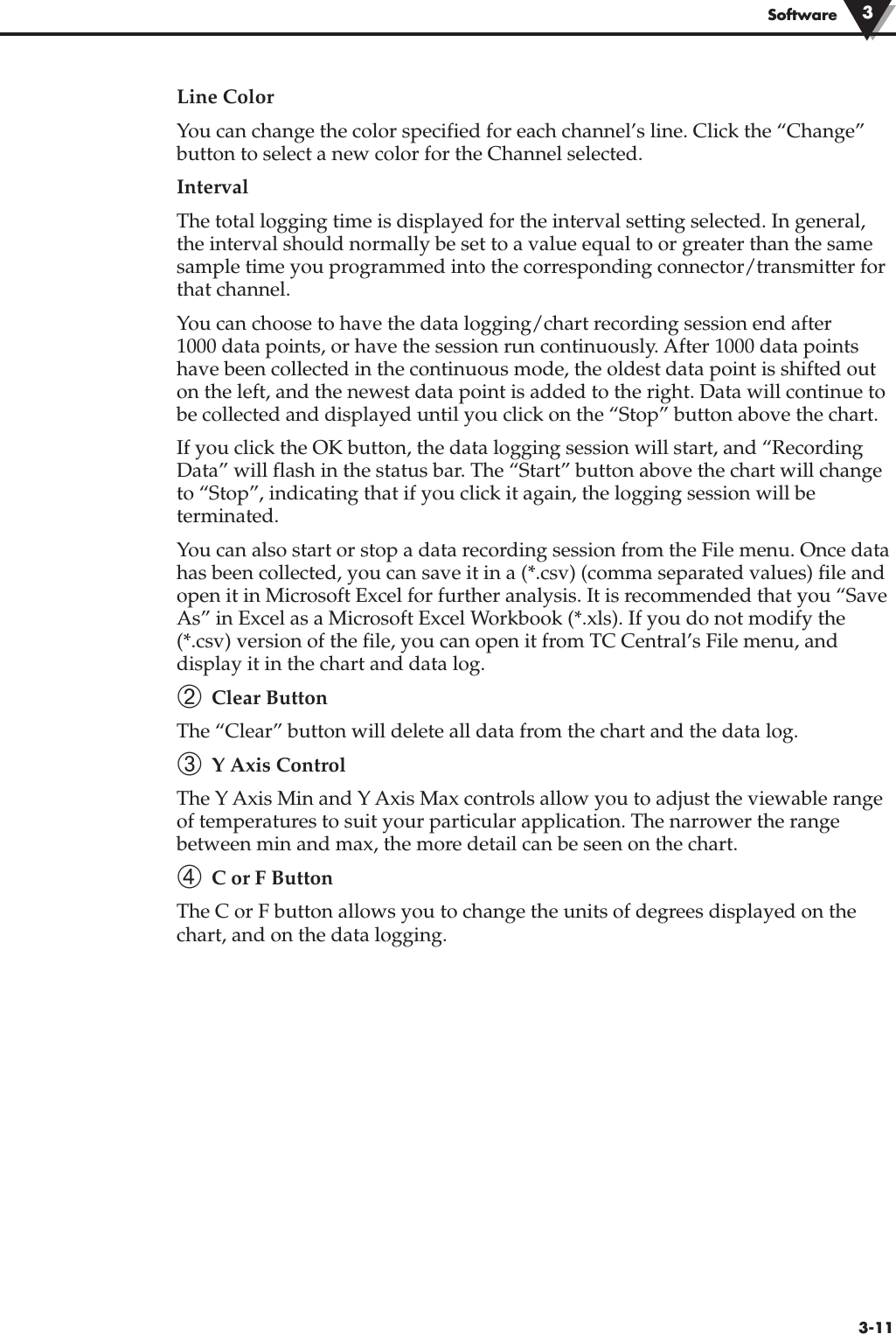 3-11SoftwareLine ColorYou can change the color specified for each channel’s line. Click the “Change”button to select a new color for the Channel selected.IntervalThe total logging time is displayed for the interval setting selected. In general,the interval should normally be set to a value equal to or greater than the samesample time you programmed into the corresponding connector/transmitter forthat channel.You can choose to have the data logging/chart recording session end after 1000 data points, or have the session run continuously. After 1000 data pointshave been collected in the continuous mode, the oldest data point is shifted outon the left, and the newest data point is added to the right. Data will continue tobe collected and displayed until you click on the “Stop” button above the chart.If you click the OK button, the data logging session will start, and “RecordingData” will flash in the status bar. The “Start” button above the chart will changeto “Stop”, indicating that if you click it again, the logging session will beterminated.You can also start or stop a data recording session from the File menu. Once datahas been collected, you can save it in a (*.csv) (comma separated values) file andopen it in Microsoft Excel for further analysis. It is recommended that you “SaveAs” in Excel as a Microsoft Excel Workbook (*.xls). If you do not modify the(*.csv) version of the file, you can open it from TC Central’s File menu, anddisplay it in the chart and data log. ➁ Clear ButtonThe “Clear” button will delete all data from the chart and the data log.➂ Y Axis ControlThe Y Axis Min and Y Axis Max controls allow you to adjust the viewable rangeof temperatures to suit your particular application. The narrower the rangebetween min and max, the more detail can be seen on the chart.➃ C or F ButtonThe C or F button allows you to change the units of degrees displayed on thechart, and on the data logging.3