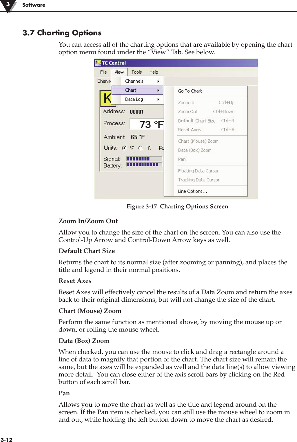 3-12Software3.7 Charting OptionsYou can access all of the charting options that are available by opening the chartoption menu found under the “View” Tab. See below.Figure 3-17  Charting Options ScreenZoom In/Zoom OutAllow you to change the size of the chart on the screen. You can also use theControl-Up Arrow and Control-Down Arrow keys as well.Default Chart Size Returns the chart to its normal size (after zooming or panning), and places thetitle and legend in their normal positions.Reset Axes Reset Axes will effectively cancel the results of a Data Zoom and return the axesback to their original dimensions, but will not change the size of the chart.Chart (Mouse) Zoom Perform the same function as mentioned above, by moving the mouse up ordown, or rolling the mouse wheel.Data (Box) Zoom When checked, you can use the mouse to click and drag a rectangle around aline of data to magnify that portion of the chart. The chart size will remain thesame, but the axes will be expanded as well and the data line(s) to allow viewingmore detail.  You can close either of the axis scroll bars by clicking on the Redbutton of each scroll bar.Pan Allows you to move the chart as well as the title and legend around on thescreen. If the Pan item is checked, you can still use the mouse wheel to zoom inand out, while holding the left button down to move the chart as desired.3