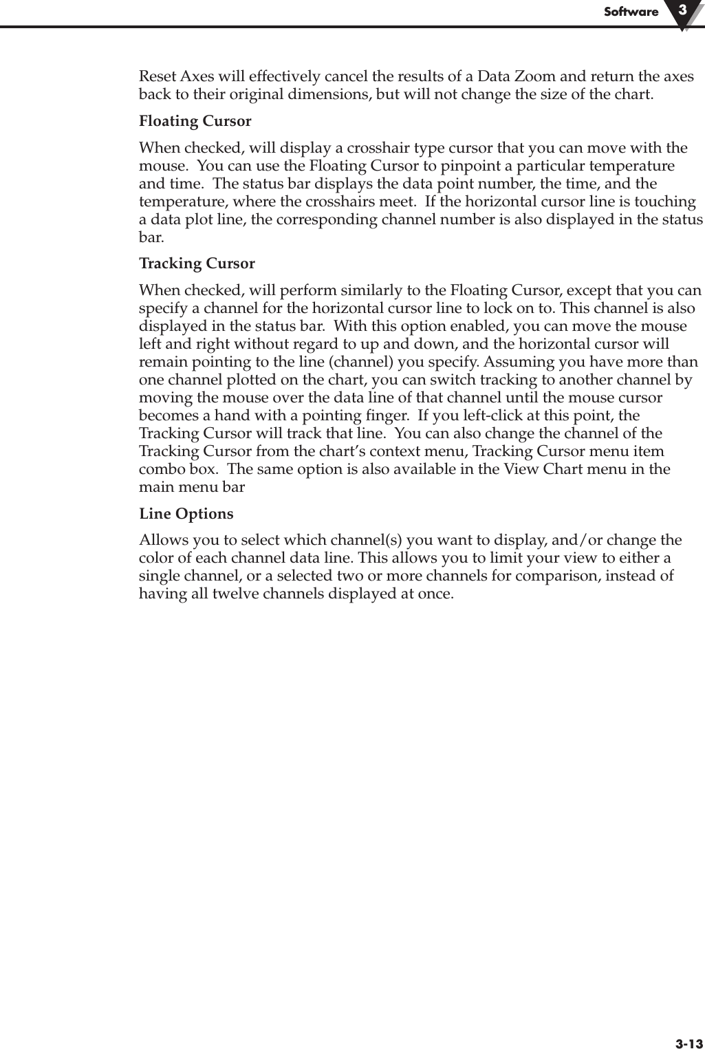 3-13SoftwareReset Axes will effectively cancel the results of a Data Zoom and return the axesback to their original dimensions, but will not change the size of the chart.Floating CursorWhen checked, will display a crosshair type cursor that you can move with themouse.  You can use the Floating Cursor to pinpoint a particular temperatureand time.  The status bar displays the data point number, the time, and thetemperature, where the crosshairs meet.  If the horizontal cursor line is touchinga data plot line, the corresponding channel number is also displayed in the statusbar.Tracking CursorWhen checked, will perform similarly to the Floating Cursor, except that you canspecify a channel for the horizontal cursor line to lock on to. This channel is alsodisplayed in the status bar.  With this option enabled, you can move the mouseleft and right without regard to up and down, and the horizontal cursor willremain pointing to the line (channel) you specify. Assuming you have more thanone channel plotted on the chart, you can switch tracking to another channel bymoving the mouse over the data line of that channel until the mouse cursorbecomes a hand with a pointing finger.  If you left-click at this point, theTracking Cursor will track that line.  You can also change the channel of theTracking Cursor from the chart’s context menu, Tracking Cursor menu itemcombo box.  The same option is also available in the View Chart menu in themain menu barLine Options Allows you to select which channel(s) you want to display, and/or change thecolor of each channel data line. This allows you to limit your view to either asingle channel, or a selected two or more channels for comparison, instead ofhaving all twelve channels displayed at once.3