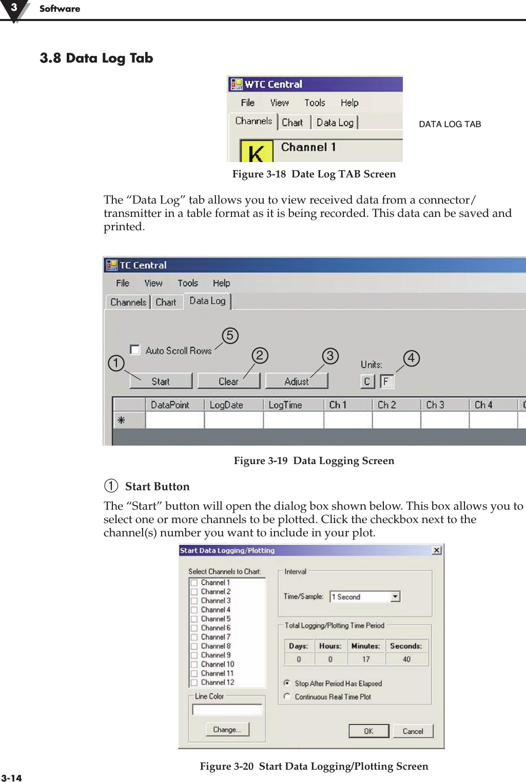 3-14Software3.8 Data Log TabFigure 3-18  Date Log TAB ScreenThe “Data Log” tab allows you to view received data from a connector/transmitter in a table format as it is being recorded. This data can be saved andprinted.  Figure 3-19  Data Logging Screen➀Start ButtonThe “Start” button will open the dialog box shown below. This box allows you toselect one or more channels to be plotted. Click the checkbox next to thechannel(s) number you want to include in your plot.  Figure 3-20  Start Data Logging/Plotting Screen3DATA LOG TAB1  2  3  4 5 