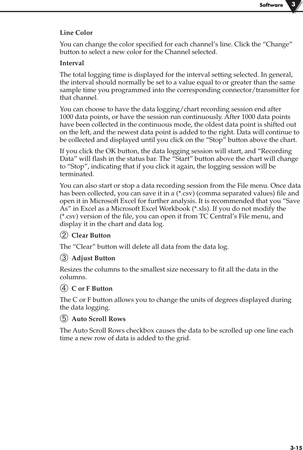 3-15SoftwareLine ColorYou can change the color specified for each channel’s line. Click the “Change”button to select a new color for the Channel selected.IntervalThe total logging time is displayed for the interval setting selected. In general,the interval should normally be set to a value equal to or greater than the samesample time you programmed into the corresponding connector/transmitter forthat channel.You can choose to have the data logging/chart recording session end after 1000 data points, or have the session run continuously. After 1000 data pointshave been collected in the continuous mode, the oldest data point is shifted outon the left, and the newest data point is added to the right. Data will continue tobe collected and displayed until you click on the “Stop” button above the chart.If you click the OK button, the data logging session will start, and “RecordingData” will flash in the status bar. The “Start” button above the chart will changeto “Stop”, indicating that if you click it again, the logging session will beterminated.You can also start or stop a data recording session from the File menu. Once datahas been collected, you can save it in a (*.csv) (comma separated values) file andopen it in Microsoft Excel for further analysis. It is recommended that you “SaveAs” in Excel as a Microsoft Excel Workbook (*.xls). If you do not modify the(*.csv) version of the file, you can open it from TC Central’s File menu, anddisplay it in the chart and data log. ➁ Clear ButtonThe “Clear” button will delete all data from the data log.➂ Adjust ButtonResizes the columns to the smallest size necessary to fit all the data in thecolumns.  ➃ C or F ButtonThe C or F button allows you to change the units of degrees displayed duringthe data logging.➄ Auto Scroll RowsThe Auto Scroll Rows checkbox causes the data to be scrolled up one line eachtime a new row of data is added to the grid.3