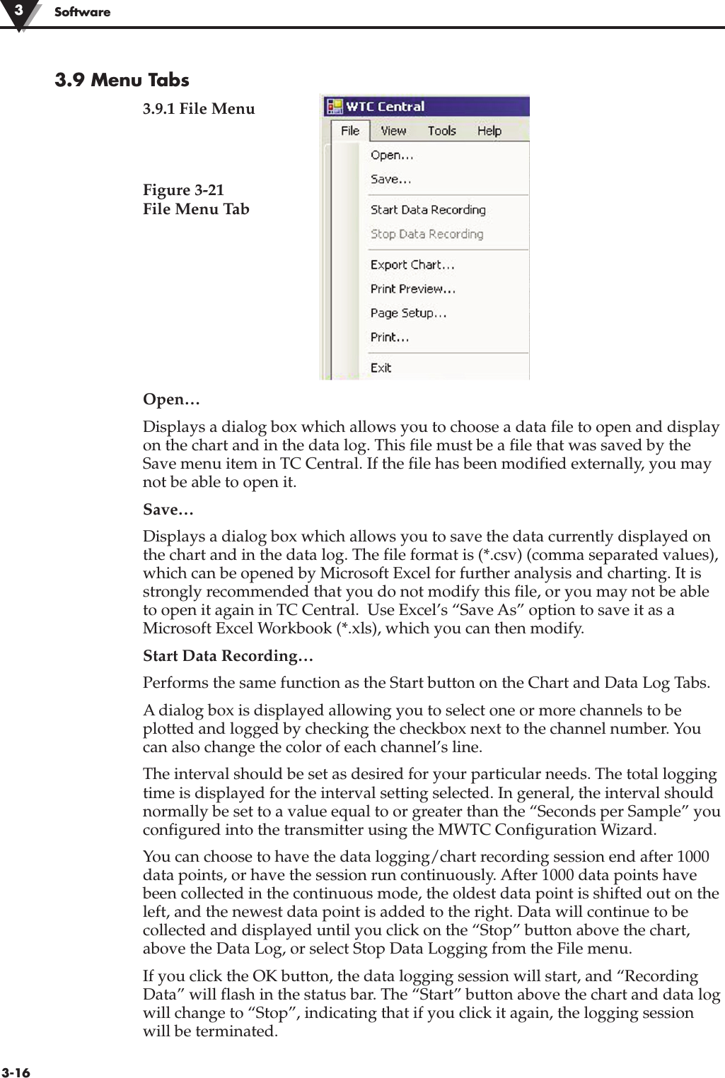 3-16Software 3.9 Menu Tabs3.9.1 File MenuFigure 3-21 File Menu TabOpen… Displays a dialog box which allows you to choose a data file to open and displayon the chart and in the data log. This file must be a file that was saved by theSave menu item in TC Central. If the file has been modified externally, you maynot be able to open it.Save… Displays a dialog box which allows you to save the data currently displayed onthe chart and in the data log. The file format is (*.csv) (comma separated values),which can be opened by Microsoft Excel for further analysis and charting. It isstrongly recommended that you do not modify this file, or you may not be ableto open it again in TC Central.  Use Excel’s “Save As” option to save it as aMicrosoft Excel Workbook (*.xls), which you can then modify.Start Data Recording… Performs the same function as the Start button on the Chart and Data Log Tabs.A dialog box is displayed allowing you to select one or more channels to beplotted and logged by checking the checkbox next to the channel number. Youcan also change the color of each channel’s line.The interval should be set as desired for your particular needs. The total loggingtime is displayed for the interval setting selected. In general, the interval shouldnormally be set to a value equal to or greater than the “Seconds per Sample” youconfigured into the transmitter using the MWTC Configuration Wizard.You can choose to have the data logging/chart recording session end after 1000data points, or have the session run continuously. After 1000 data points havebeen collected in the continuous mode, the oldest data point is shifted out on theleft, and the newest data point is added to the right. Data will continue to becollected and displayed until you click on the “Stop” button above the chart,above the Data Log, or select Stop Data Logging from the File menu.If you click the OK button, the data logging session will start, and “RecordingData” will flash in the status bar. The “Start” button above the chart and data logwill change to “Stop”, indicating that if you click it again, the logging sessionwill be terminated.3