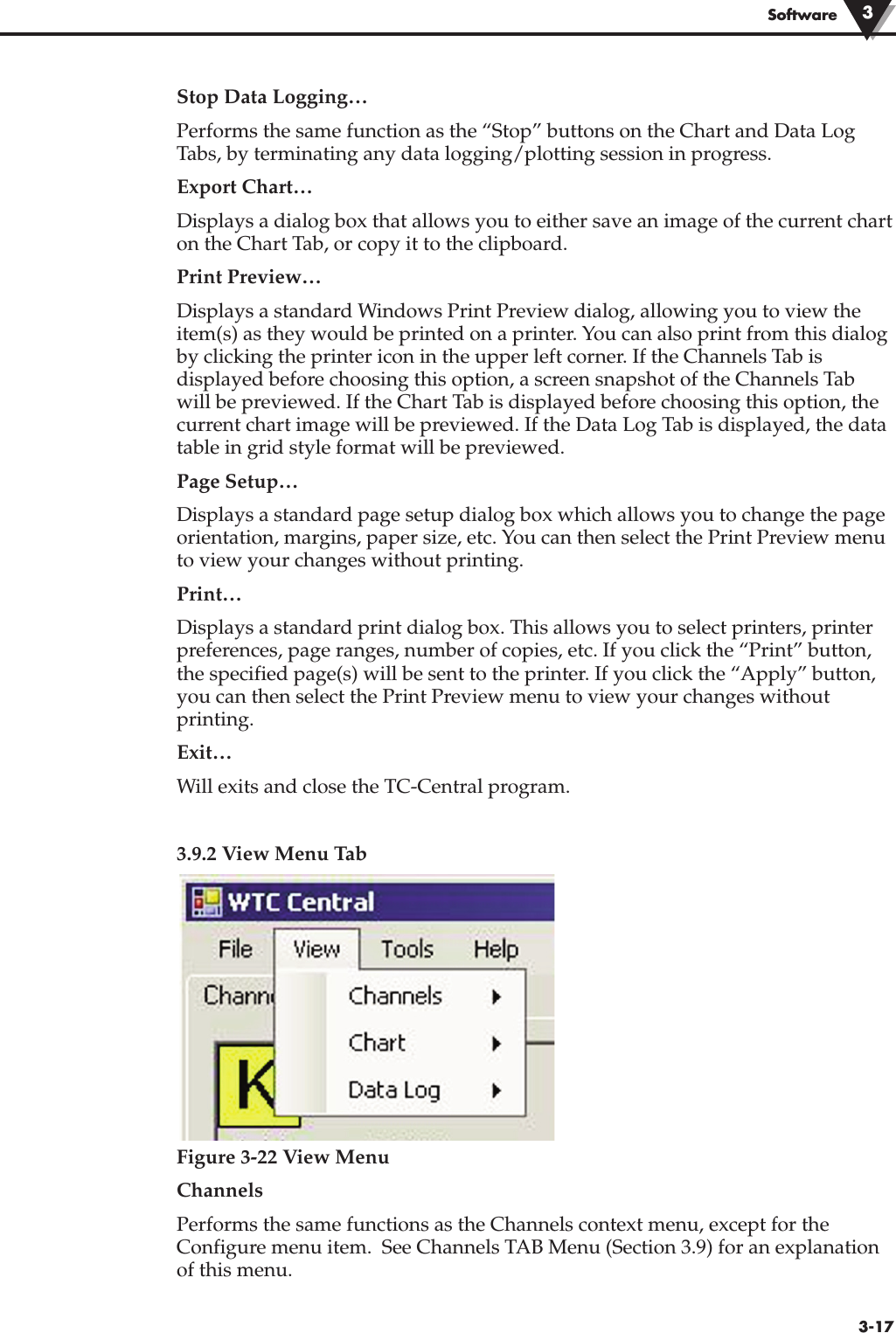 3-17SoftwareStop Data Logging…Performs the same function as the “Stop” buttons on the Chart and Data LogTabs, by terminating any data logging/plotting session in progress.Export Chart…Displays a dialog box that allows you to either save an image of the current charton the Chart Tab, or copy it to the clipboard.Print Preview…Displays a standard Windows Print Preview dialog, allowing you to view theitem(s) as they would be printed on a printer. You can also print from this dialogby clicking the printer icon in the upper left corner. If the Channels Tab isdisplayed before choosing this option, a screen snapshot of the Channels Tabwill be previewed. If the Chart Tab is displayed before choosing this option, thecurrent chart image will be previewed. If the Data Log Tab is displayed, the datatable in grid style format will be previewed.Page Setup…Displays a standard page setup dialog box which allows you to change the pageorientation, margins, paper size, etc. You can then select the Print Preview menuto view your changes without printing.Print…Displays a standard print dialog box. This allows you to select printers, printerpreferences, page ranges, number of copies, etc. If you click the “Print” button,the specified page(s) will be sent to the printer. If you click the “Apply” button,you can then select the Print Preview menu to view your changes withoutprinting.Exit…Will exits and close the TC-Central program.3.9.2 View Menu Tab Figure 3-22 View MenuChannelsPerforms the same functions as the Channels context menu, except for theConfigure menu item.  See Channels TAB Menu (Section 3.9) for an explanationof this menu.3