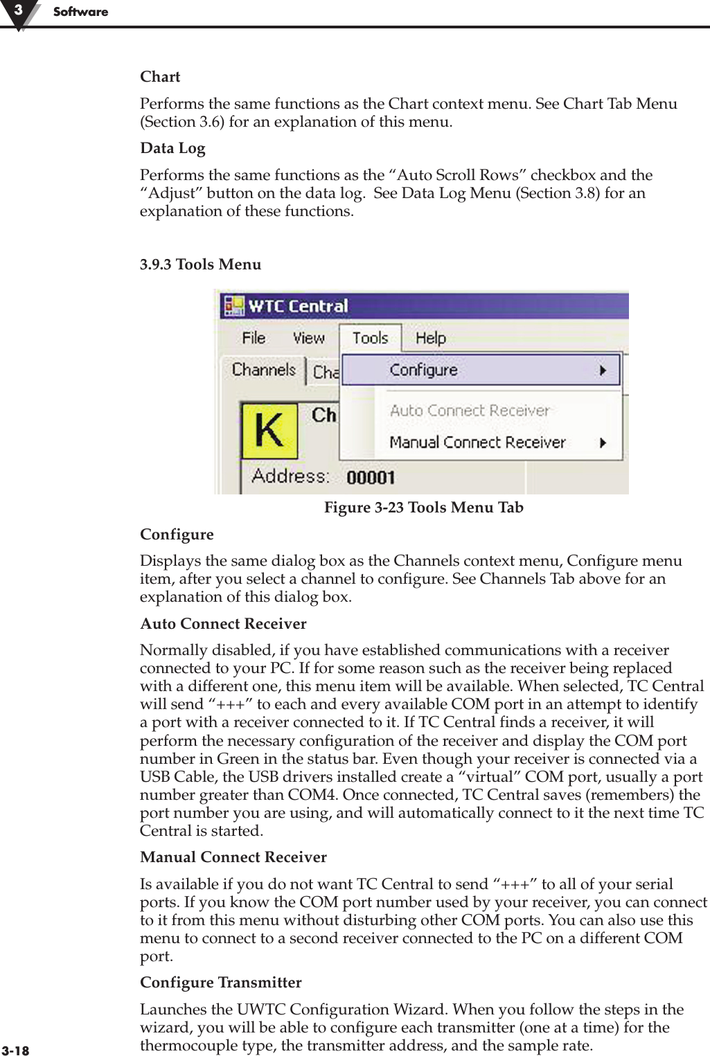 3-18SoftwareChart Performs the same functions as the Chart context menu. See Chart Tab Menu(Section 3.6) for an explanation of this menu.Data LogPerforms the same functions as the “Auto Scroll Rows” checkbox and the“Adjust” button on the data log.  See Data Log Menu (Section 3.8) for anexplanation of these functions.3.9.3 Tools MenuFigure 3-23 Tools Menu TabConfigureDisplays the same dialog box as the Channels context menu, Configure menuitem, after you select a channel to configure. See Channels Tab above for anexplanation of this dialog box.Auto Connect ReceiverNormally disabled, if you have established communications with a receiverconnected to your PC. If for some reason such as the receiver being replacedwith a different one, this menu item will be available. When selected, TC Centralwill send “+++” to each and every available COM port in an attempt to identifya port with a receiver connected to it. If TC Central finds a receiver, it willperform the necessary configuration of the receiver and display the COM portnumber in Green in the status bar. Even though your receiver is connected via aUSB Cable, the USB drivers installed create a “virtual” COM port, usually a portnumber greater than COM4. Once connected, TC Central saves (remembers) theport number you are using, and will automatically connect to it the next time TCCentral is started.Manual Connect Receiver Is available if you do not want TC Central to send “+++” to all of your serialports. If you know the COM port number used by your receiver, you can connectto it from this menu without disturbing other COM ports. You can also use thismenu to connect to a second receiver connected to the PC on a different COMport.Configure TransmitterLaunches the UWTC Configuration Wizard. When you follow the steps in thewizard, you will be able to configure each transmitter (one at a time) for thethermocouple type, the transmitter address, and the sample rate.3