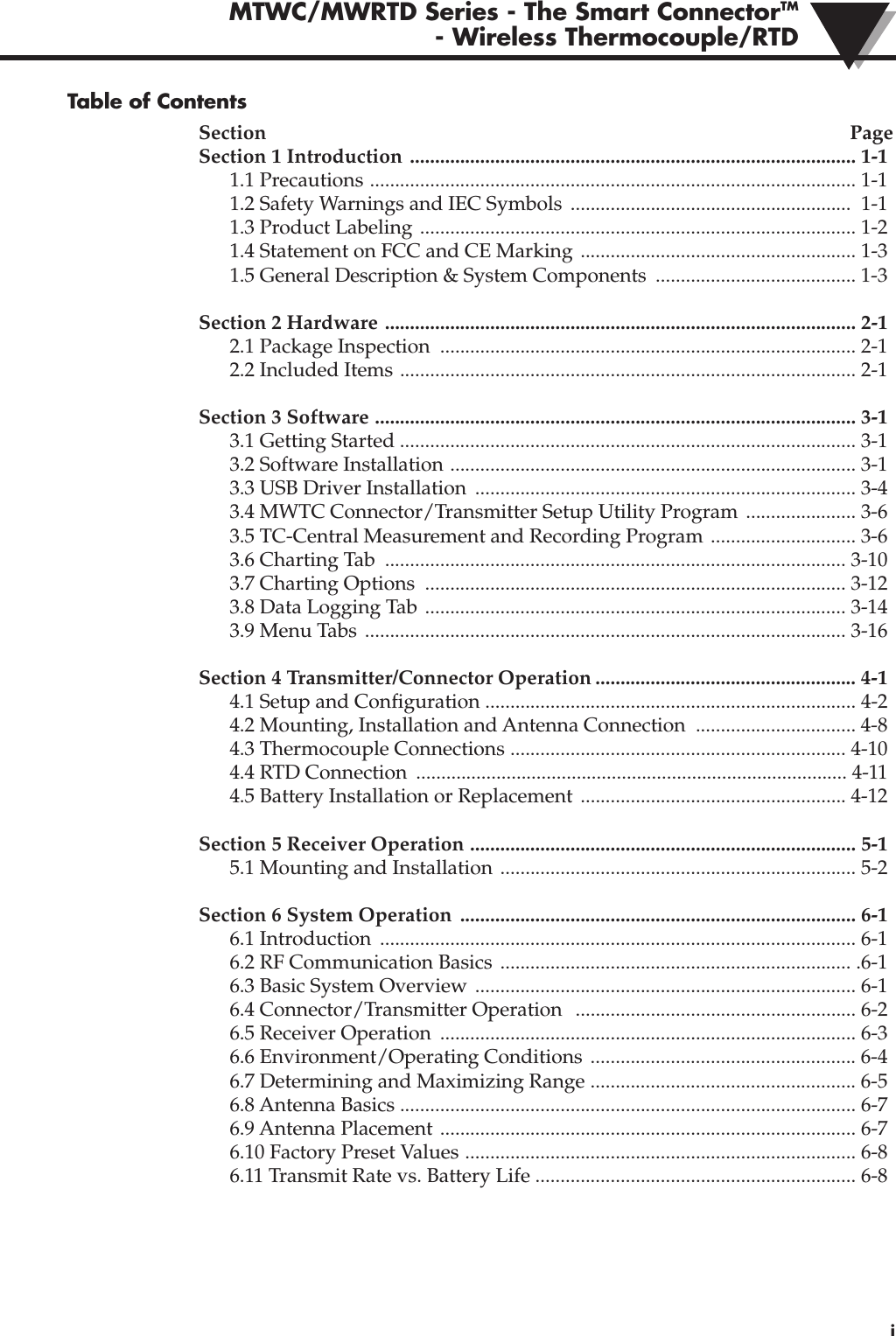 MTWC/MWRTD Series - The Smart ConnectorTM- Wireless Thermocouple/RTD iTable of ContentsSection PageSection 1 Introduction ......................................................................................... 1-11.1 Precautions ................................................................................................. 1-11.2 Safety Warnings and IEC Symbols  ........................................................ 1-11.3 Product Labeling ....................................................................................... 1-21.4 Statement on FCC and CE Marking ....................................................... 1-31.5 General Description &amp; System Components  ........................................ 1-3Section 2 Hardware .............................................................................................. 2-12.1 Package Inspection  ................................................................................... 2-12.2 Included Items ........................................................................................... 2-1Section 3 Software ................................................................................................ 3-13.1 Getting Started ........................................................................................... 3-13.2 Software Installation ................................................................................. 3-13.3 USB Driver Installation  ............................................................................ 3-43.4 MWTC Connector/Transmitter Setup Utility Program  ...................... 3-6 3.5 TC-Central Measurement and Recording Program ............................. 3-63.6 Charting Tab  ............................................................................................ 3-103.7 Charting Options  .................................................................................... 3-123.8 Data Logging Tab .................................................................................... 3-143.9 Menu Tabs ................................................................................................ 3-16Section 4 Transmitter/Connector Operation .................................................... 4-14.1 Setup and Configuration .......................................................................... 4-24.2 Mounting, Installation and Antenna Connection  ................................ 4-8 4.3 Thermocouple Connections ................................................................... 4-104.4 RTD Connection  ...................................................................................... 4-114.5 Battery Installation or Replacement  ..................................................... 4-12Section 5 Receiver Operation ............................................................................. 5-15.1 Mounting and Installation ....................................................................... 5-2Section 6 System Operation  ............................................................................... 6-16.1 Introduction  ............................................................................................... 6-16.2 RF Communication Basics  ...................................................................... .6-16.3 Basic System Overview  ............................................................................ 6-16.4 Connector/Transmitter Operation   ........................................................ 6-26.5 Receiver Operation  ................................................................................... 6-36.6 Environment/Operating Conditions ..................................................... 6-46.7 Determining and Maximizing Range ..................................................... 6-56.8 Antenna Basics ........................................................................................... 6-76.9 Antenna Placement  ................................................................................... 6-76.10 Factory Preset Values .............................................................................. 6-86.11 Transmit Rate vs. Battery Life ................................................................ 6-8