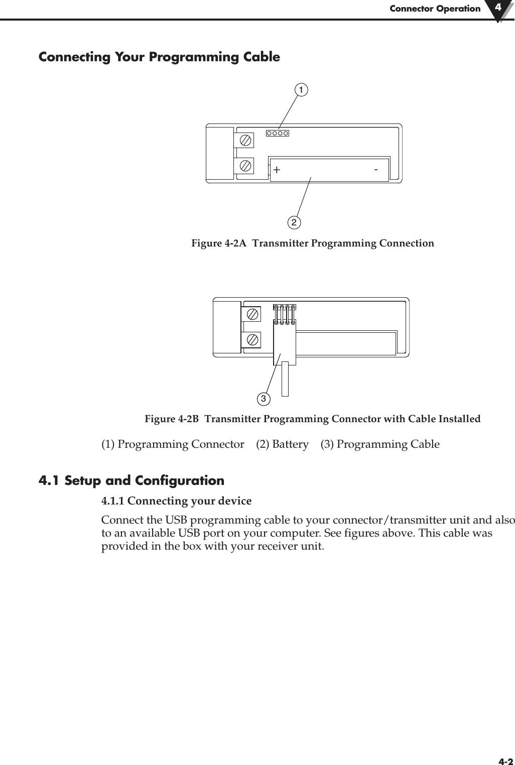 Connecting Your Programming CableFigure 4-2A  Transmitter Programming ConnectionFigure 4-2B  Transmitter Programming Connector with Cable Installed(1) Programming Connector    (2) Battery    (3) Programming Cable4.1 Setup and Configuration4.1.1 Connecting your device Connect the USB programming cable to your connector/transmitter unit and alsoto an available USB port on your computer. See figures above. This cable wasprovided in the box with your receiver unit.21+-34-2Connector Operation 4