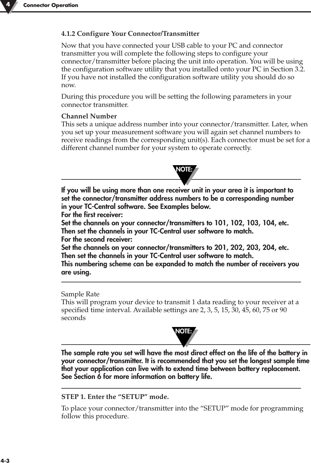 Connector Operation44-34.1.2 Configure Your Connector/TransmitterNow that you have connected your USB cable to your PC and connectortransmitter you will complete the following steps to configure yourconnector/transmitter before placing the unit into operation. You will be usingthe configuration software utility that you installed onto your PC in Section 3.2.If you have not installed the configuration software utility you should do sonow.During this procedure you will be setting the following parameters in yourconnector transmitter.Channel NumberThis sets a unique address number into your connector/transmitter. Later, whenyou set up your measurement software you will again set channel numbers toreceive readings from the corresponding unit(s). Each connector must be set for adifferent channel number for your system to operate correctly.If you will be using more than one receiver unit in your area it is important toset the connector/transmitter address numbers to be a corresponding numberin your TC-Central software. See Examples below.For the first receiver: Set the channels on your connector/transmitters to 101, 102, 103, 104, etc.Then set the channels in your TC-Central user software to match.For the second receiver: Set the channels on your connector/transmitters to 201, 202, 203, 204, etc.Then set the channels in your TC-Central user software to match.This numbering scheme can be expanded to match the number of receivers youare using.Sample RateThis will program your device to transmit 1 data reading to your receiver at aspecified time interval. Available settings are 2, 3, 5, 15, 30, 45, 60, 75 or 90secondsThe sample rate you set will have the most direct effect on the life of the battery inyour connector/transmitter. It is recommended that you set the longest sample timethat your application can live with to extend time between battery replacement.See Section 6 for more information on battery life.STEP 1. Enter the “SETUP” mode.To place your connector/transmitter into the “SETUP” mode for programmingfollow this procedure. NOTE:NOTE: