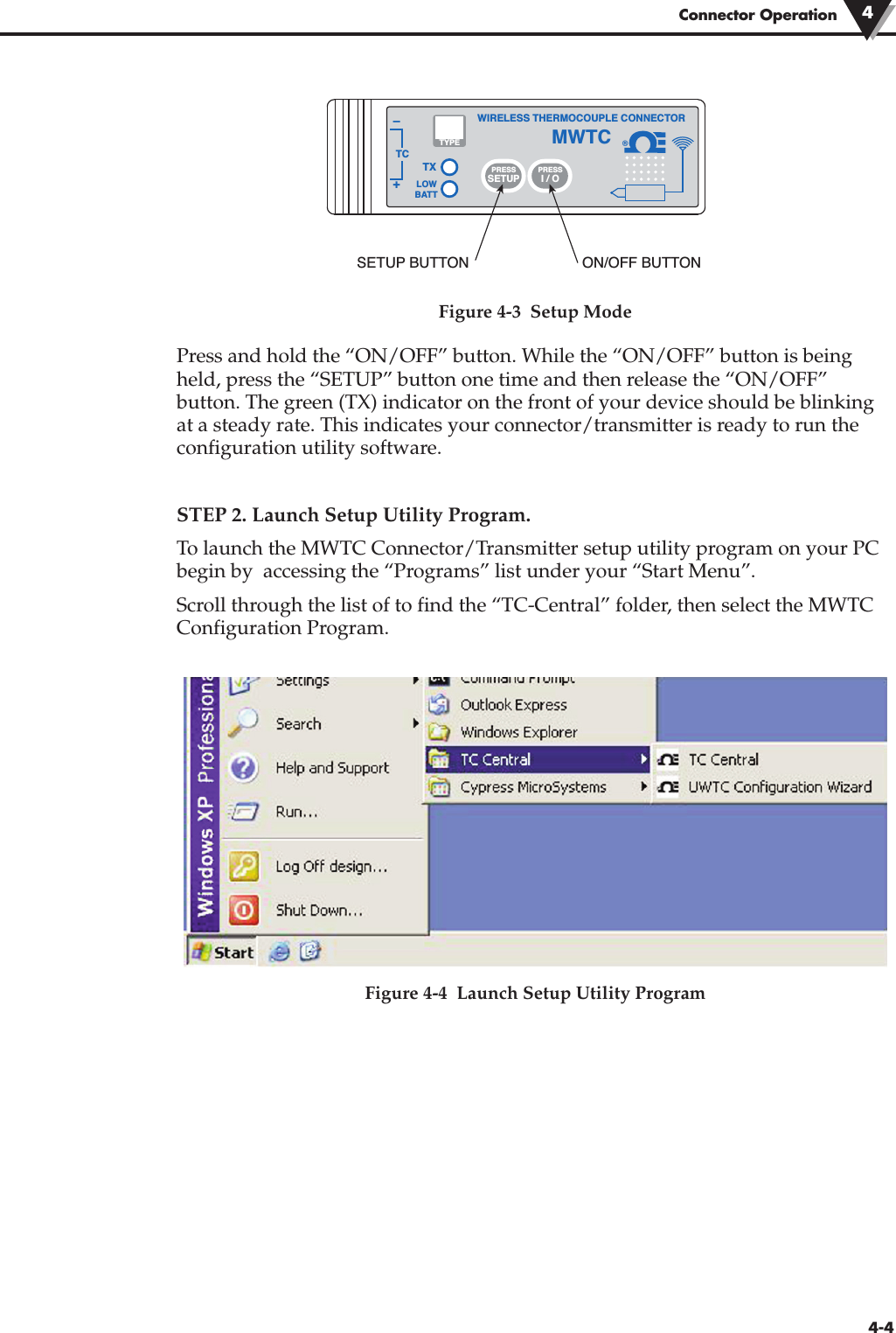 Connector Operation 44-4Figure 4-3  Setup ModePress and hold the “ON/OFF” button. While the “ON/OFF” button is beingheld, press the “SETUP” button one time and then release the “ON/OFF”button. The green (TX) indicator on the front of your device should be blinkingat a steady rate. This indicates your connector/transmitter is ready to run theconfiguration utility software.STEP 2. Launch Setup Utility Program.To launch the MWTC Connector/Transmitter setup utility program on your PCbegin by  accessing the “Programs” list under your “Start Menu”.Scroll through the list of to find the “TC-Central” folder, then select the MWTCConfiguration Program. Figure 4-4  Launch Setup Utility Program®TXWIRELESS THERMOCOUPLE CONNECTORTC–+MWTCLOWBATTPRESSSETUPPRESSI / OTYPESETUP BUTTON ON/OFF BUTTON