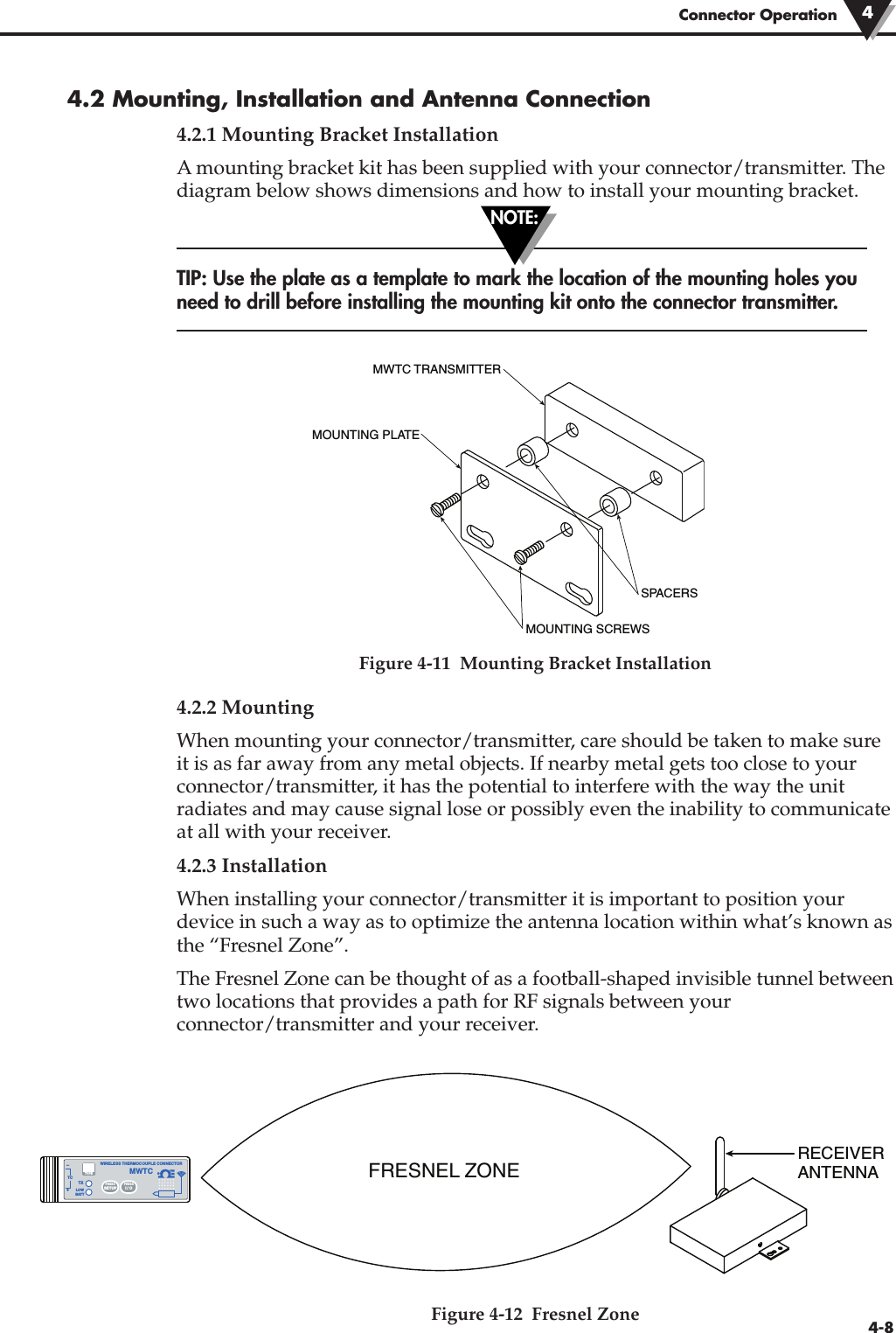 Connector Operation 44-84.2 Mounting, Installation and Antenna Connection4.2.1 Mounting Bracket InstallationA mounting bracket kit has been supplied with your connector/transmitter. Thediagram below shows dimensions and how to install your mounting bracket.TIP: Use the plate as a template to mark the location of the mounting holes youneed to drill before installing the mounting kit onto the connector transmitter.Figure 4-11  Mounting Bracket Installation4.2.2 MountingWhen mounting your connector/transmitter, care should be taken to make sureit is as far away from any metal objects. If nearby metal gets too close to yourconnector/transmitter, it has the potential to interfere with the way the unitradiates and may cause signal lose or possibly even the inability to communicateat all with your receiver. 4.2.3 InstallationWhen installing your connector/transmitter it is important to position yourdevice in such a way as to optimize the antenna location within what’s known asthe “Fresnel Zone”.The Fresnel Zone can be thought of as a football-shaped invisible tunnel betweentwo locations that provides a path for RF signals between yourconnector/transmitter and your receiver.Figure 4-12  Fresnel ZoneSPACERSMWTC TRANSMITTERMOUNTING SCREWSMOUNTING PLATENOTE:FRESNEL ZONE®TXWIRELESS THERMOCOUPLE CONNECTORTC–+MWTCLOWBATTPRESSSETUPPRESSI / OTYPERECEIVERANTENNA