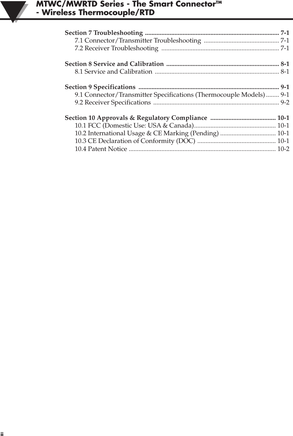 MTWC/MWRTD Series - The Smart ConnectorTM- Wireless Thermocouple/RTD iiSection 7 Troubleshooting .................................................................................. 7-17.1 Connector/Transmitter Troubleshooting  .............................................. 7-17.2 Receiver Troubleshooting  ........................................................................ 7-1Section 8 Service and Calibration ..................................................................... 8-18.1 Service and Calibration  ............................................................................ 8-1Section 9 Specifications  ...................................................................................... 9-19.1 Connector/Transmitter Specifications (Thermocouple Models) ........ 9-19.2 Receiver Specifications ............................................................................. 9-2Section 10 Approvals &amp; Regulatory Compliance  ........................................ 10-110.1 FCC (Domestic Use: USA &amp; Canada).................................................. 10-110.2 International Usage &amp; CE Marking (Pending) .................................. 10-110.3 CE Declaration of Conformity (DOC) ................................................ 10-110.4 Patent Notice .......................................................................................... 10-2