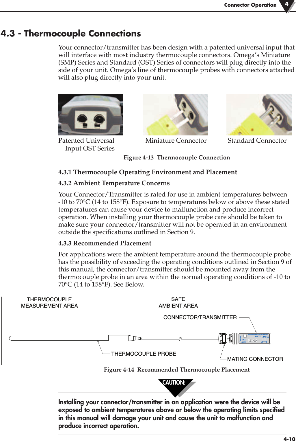 Connector Operation 44-104.3 - Thermocouple ConnectionsYour connector/transmitter has been design with a patented universal input thatwill interface with most industry thermocouple connectors. Omega’s Miniature(SMP) Series and Standard (OST) Series of connectors will plug directly into theside of your unit. Omega’s line of thermocouple probes with connectors attachedwill also plug directly into your unit.Patented Universal Miniature Connector Standard Connector Input OST SeriesFigure 4-13  Thermocouple Connection4.3.1 Thermocouple Operating Environment and Placement 4.3.2 Ambient Temperature ConcernsYour Connector/Transmitter is rated for use in ambient temperatures between-10 to 70°C (14 to 158°F). Exposure to temperatures below or above these statedtemperatures can cause your device to malfunction and produce incorrectoperation. When installing your thermocouple probe care should be taken tomake sure your connector/transmitter will not be operated in an environmentoutside the specifications outlined in Section 9.4.3.3 Recommended PlacementFor applications were the ambient temperature around the thermocouple probehas the possibility of exceeding the operating conditions outlined in Section 9 ofthis manual, the connector/transmitter should be mounted away from thethermocouple probe in an area within the normal operating conditions of -10 to70°C (14 to 158°F). See Below.Figure 4-14  Recommended Thermocouple PlacementInstalling your connector/transmitter in an application were the device will beexposed to ambient temperatures above or below the operating limits specifiedin this manual will damage your unit and cause the unit to malfunction andproduce incorrect operation. CAUTION:THERMOCOUPLEMEASUREMENT AREATHERMOCOUPLE PROBECONNECTOR/TRANSMITTERMATING CONNECTORSAFEAMBIENT AREA®TXWIRELESS THERMOCOUPLE CONNECTORTC–+MWTCLOWBATTPRESSSETUPPRESSI / OTYPE