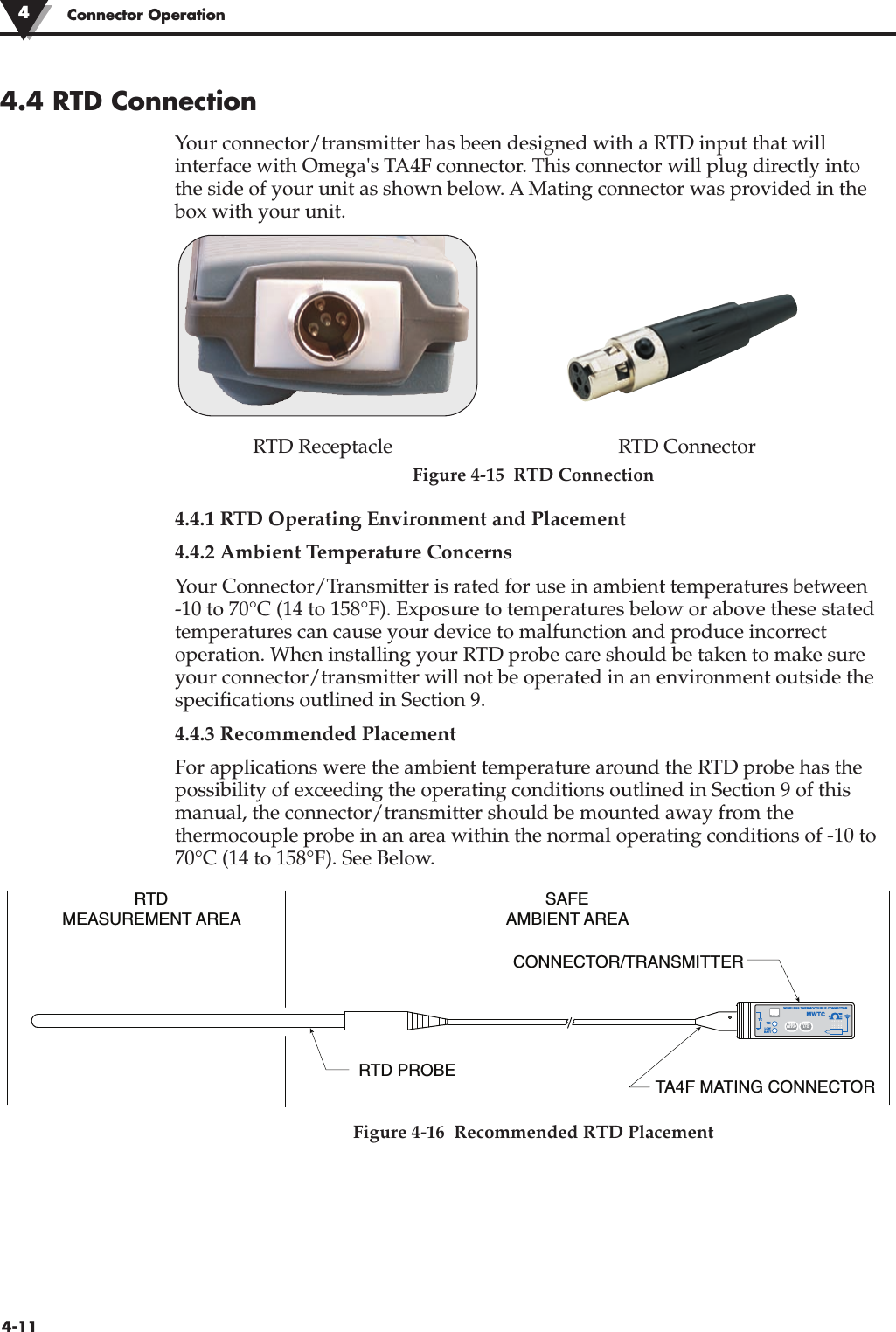 4.4 RTD ConnectionYour connector/transmitter has been designed with a RTD input that willinterface with Omega&apos;s TA4F connector. This connector will plug directly intothe side of your unit as shown below. A Mating connector was provided in thebox with your unit.RTD Receptacle RTD ConnectorFigure 4-15  RTD Connection4.4.1 RTD Operating Environment and Placement4.4.2 Ambient Temperature ConcernsYour Connector/Transmitter is rated for use in ambient temperatures between -10 to 70°C (14 to 158°F). Exposure to temperatures below or above these statedtemperatures can cause your device to malfunction and produce incorrectoperation. When installing your RTD probe care should be taken to make sureyour connector/transmitter will not be operated in an environment outside thespecifications outlined in Section 9.4.4.3 Recommended PlacementFor applications were the ambient temperature around the RTD probe has thepossibility of exceeding the operating conditions outlined in Section 9 of thismanual, the connector/transmitter should be mounted away from thethermocouple probe in an area within the normal operating conditions of -10 to70°C (14 to 158°F). See Below.Figure 4-16  Recommended RTD PlacementRTDMEASUREMENT AREASAFEAMBIENT AREARTD PROBECONNECTOR/TRANSMITTERTA4F MATING CONNECTOR®TXWIRELESS THERMOCOUPLE CONNECTORTC–+MWTCLOWBATTPRESSSETUPPRESSI / OTYPE4-11Connector Operation4