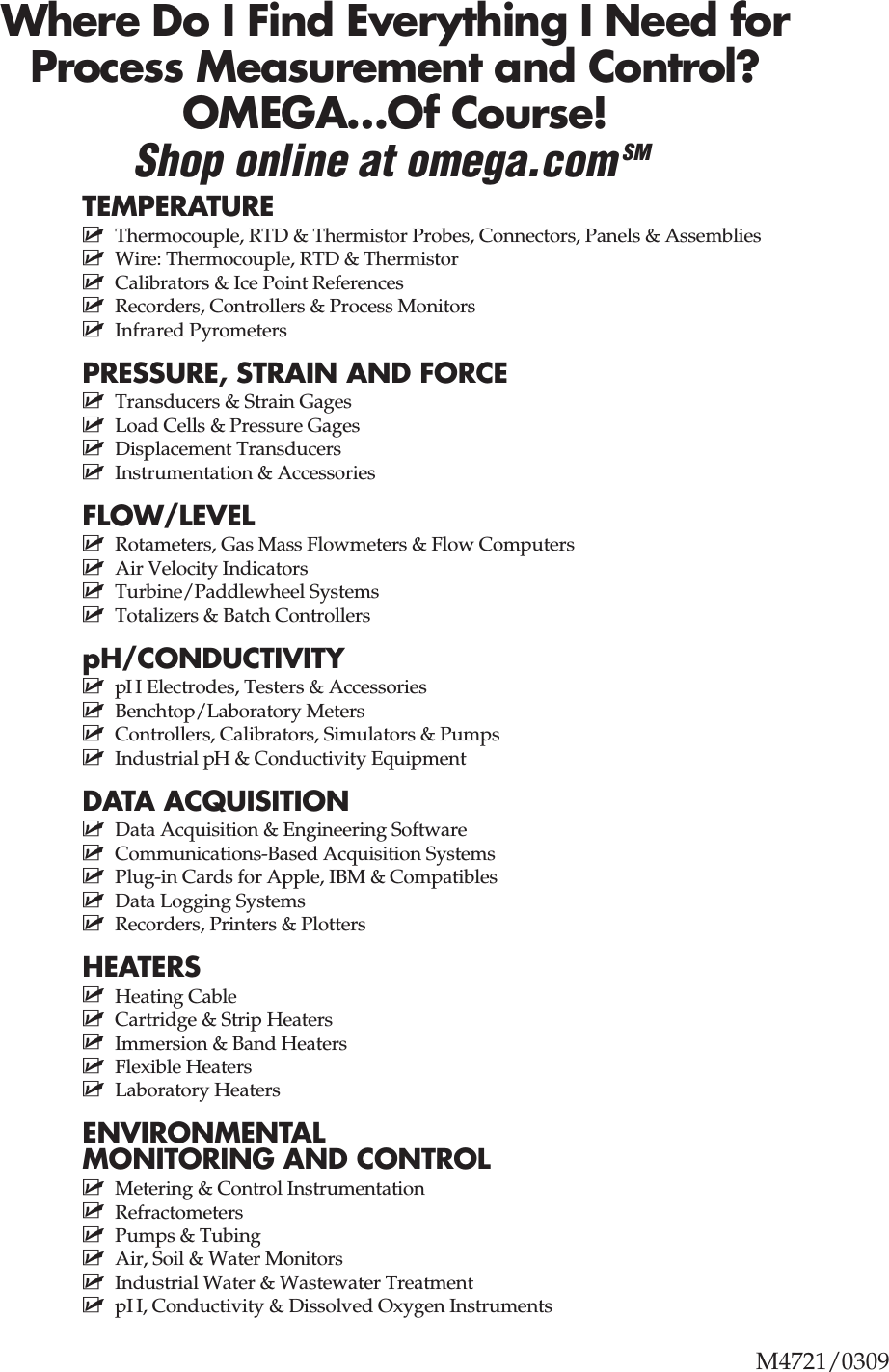 M4721/0309Where Do I Find Everything I Need forProcess Measurement and Control?OMEGA…Of Course!Shop online at omega.comSMTEMPERATUREⅪߜ Thermocouple, RTD &amp; Thermistor Probes, Connectors, Panels &amp; AssembliesⅪߜ Wire: Thermocouple, RTD &amp; ThermistorⅪߜ Calibrators &amp; Ice Point ReferencesⅪߜ Recorders, Controllers &amp; Process MonitorsⅪߜ Infrared PyrometersPRESSURE, STRAIN AND FORCEⅪߜ Transducers &amp; Strain GagesⅪߜ Load Cells &amp; Pressure GagesⅪߜ Displacement TransducersⅪߜ Instrumentation &amp; AccessoriesFLOW/LEVELⅪߜ Rotameters, Gas Mass Flowmeters &amp; Flow ComputersⅪߜ Air Velocity IndicatorsⅪߜ Turbine/Paddlewheel SystemsⅪߜ Totalizers &amp; Batch ControllerspH/CONDUCTIVITYⅪߜ pH Electrodes, Testers &amp; AccessoriesⅪߜ Benchtop/Laboratory MetersⅪߜ Controllers, Calibrators, Simulators &amp; PumpsⅪߜ Industrial pH &amp; Conductivity EquipmentDATA ACQUISITIONⅪߜ Data Acquisition &amp; Engineering SoftwareⅪߜ Communications-Based Acquisition SystemsⅪߜ Plug-in Cards for Apple, IBM &amp; CompatiblesⅪߜ Data Logging SystemsⅪߜ Recorders, Printers &amp; PlottersHEATERSⅪߜ Heating CableⅪߜ Cartridge &amp; Strip HeatersⅪߜ Immersion &amp; Band HeatersⅪߜ Flexible HeatersⅪߜ Laboratory HeatersENVIRONMENTALMONITORING AND CONTROLⅪߜ Metering &amp; Control InstrumentationⅪߜ RefractometersⅪߜ Pumps &amp; TubingⅪߜ Air, Soil &amp; Water MonitorsⅪߜ Industrial Water &amp; Wastewater TreatmentⅪߜ pH, Conductivity &amp; Dissolved Oxygen Instruments