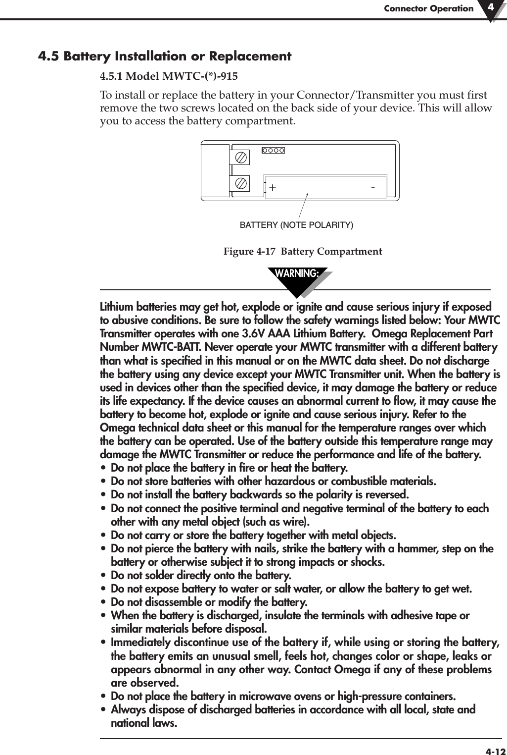 4-12Connector Operation4.5 Battery Installation or Replacement4.5.1 Model MWTC-(*)-915To install or replace the battery in your Connector/Transmitter you must firstremove the two screws located on the back side of your device. This will allowyou to access the battery compartment.Figure 4-17  Battery CompartmentLithium batteries may get hot, explode or ignite and cause serious injury if exposedto abusive conditions. Be sure to follow the safety warnings listed below: Your MWTCTransmitter operates with one 3.6V AAA Lithium Battery.  Omega Replacement PartNumber MWTC-BATT. Never operate your MWTC transmitter with a different batterythan what is specified in this manual or on the MWTC data sheet. Do not dischargethe battery using any device except your MWTC Transmitter unit. When the battery isused in devices other than the specified device, it may damage the battery or reduceits life expectancy. If the device causes an abnormal current to flow, it may cause thebattery to become hot, explode or ignite and cause serious injury. Refer to theOmega technical data sheet or this manual for the temperature ranges over whichthe battery can be operated. Use of the battery outside this temperature range maydamage the MWTC Transmitter or reduce the performance and life of the battery.•  Do not place the battery in fire or heat the battery.• Do not store batteries with other hazardous or combustible materials. • Do not install the battery backwards so the polarity is reversed. • Do not connect the positive terminal and negative terminal of the battery to each other with any metal object (such as wire).• Do not carry or store the battery together with metal objects. • Do not pierce the battery with nails, strike the battery with a hammer, step on the battery or otherwise subject it to strong impacts or shocks. • Do not solder directly onto the battery. • Do not expose battery to water or salt water, or allow the battery to get wet. • Do not disassemble or modify the battery. • When the battery is discharged, insulate the terminals with adhesive tape or similar materials before disposal. • Immediately discontinue use of the battery if, while using or storing the battery,the battery emits an unusual smell, feels hot, changes color or shape, leaks or appears abnormal in any other way. Contact Omega if any of these problems are observed.• Do not place the battery in microwave ovens or high-pressure containers.• Always dispose of discharged batteries in accordance with all local, state and national laws.+ - BATTERY (NOTE POLARITY)4WARNING: