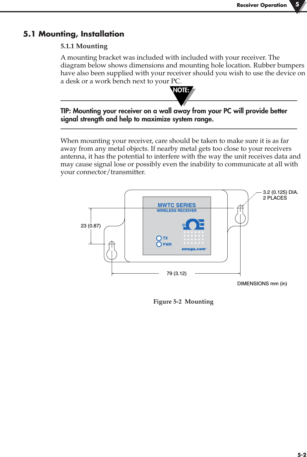 5.1 Mounting, Installation5.1.1 MountingA mounting bracket was included with included with your receiver. Thediagram below shows dimensions and mounting hole location. Rubber bumpershave also been supplied with your receiver should you wish to use the device ona desk or a work bench next to your PC.TIP: Mounting your receiver on a wall away from your PC will provide bettersignal strength and help to maximize system range.When mounting your receiver, care should be taken to make sure it is as faraway from any metal objects. If nearby metal gets too close to your receiversantenna, it has the potential to interfere with the way the unit receives data andmay cause signal lose or possibly even the inability to communicate at all withyour connector/transmitter. Figure 5-2  Mounting®TXPWRMWTC SERIESWIRELESS RECEIVER23 (0.87)3.2 (0.125) DIA.2 PLACES79 (3.12)DIMENSIONS mm (in)NOTE:5-2Receiver Operation 5