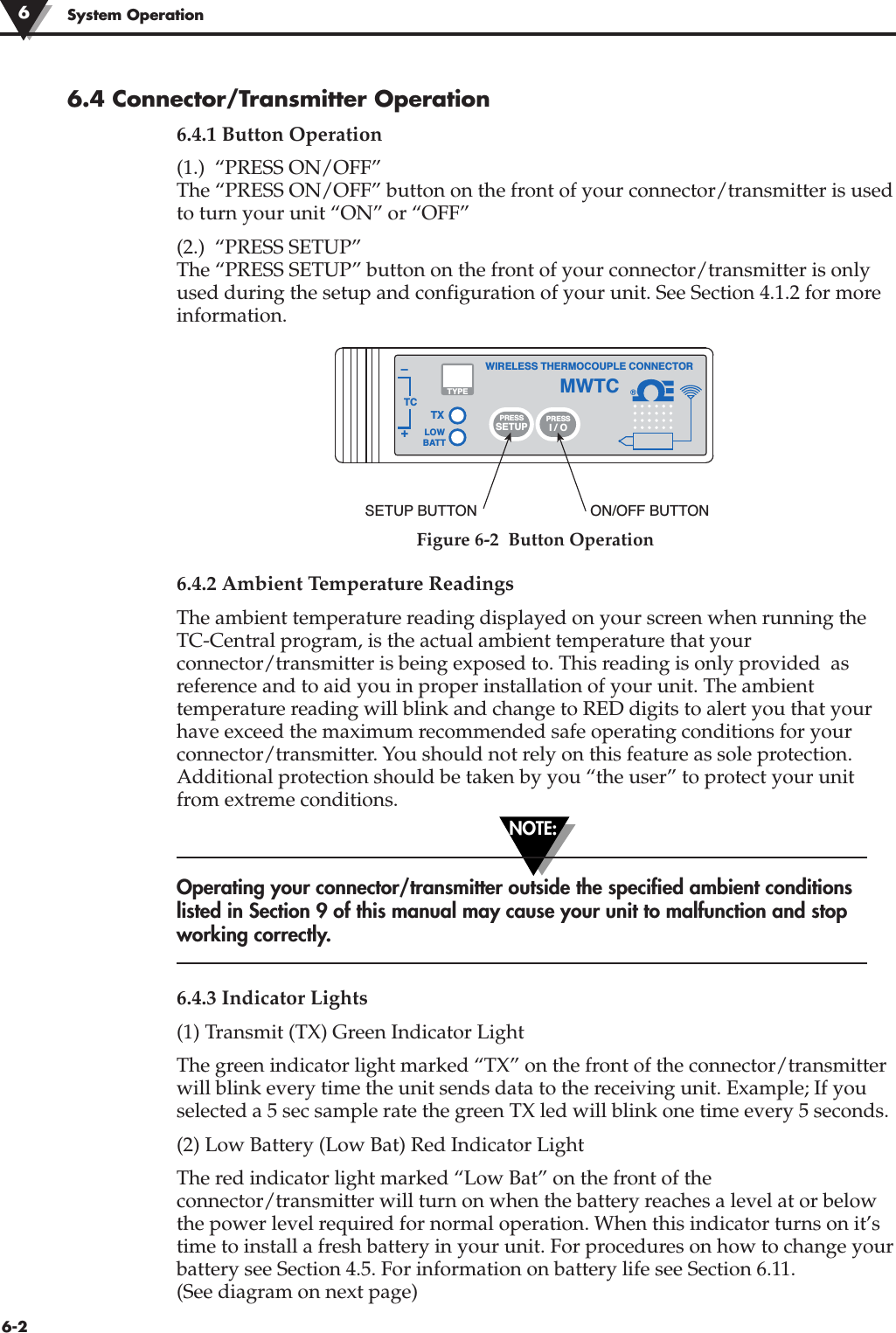 NOTE:6-2System Operation6.4 Connector/Transmitter Operation6.4.1 Button Operation(1.)  “PRESS ON/OFF”The “PRESS ON/OFF” button on the front of your connector/transmitter is usedto turn your unit “ON” or “OFF”(2.)  “PRESS SETUP”The “PRESS SETUP” button on the front of your connector/transmitter is onlyused during the setup and configuration of your unit. See Section 4.1.2 for moreinformation.Figure 6-2  Button Operation6.4.2 Ambient Temperature ReadingsThe ambient temperature reading displayed on your screen when running theTC-Central program, is the actual ambient temperature that yourconnector/transmitter is being exposed to. This reading is only provided  asreference and to aid you in proper installation of your unit. The ambienttemperature reading will blink and change to RED digits to alert you that yourhave exceed the maximum recommended safe operating conditions for yourconnector/transmitter. You should not rely on this feature as sole protection.Additional protection should be taken by you “the user” to protect your unitfrom extreme conditions.Operating your connector/transmitter outside the specified ambient conditionslisted in Section 9 of this manual may cause your unit to malfunction and stopworking correctly. 6.4.3 Indicator Lights(1) Transmit (TX) Green Indicator Light The green indicator light marked “TX” on the front of the connector/transmitterwill blink every time the unit sends data to the receiving unit. Example; If youselected a 5 sec sample rate the green TX led will blink one time every 5 seconds.(2) Low Battery (Low Bat) Red Indicator LightThe red indicator light marked “Low Bat” on the front of theconnector/transmitter will turn on when the battery reaches a level at or belowthe power level required for normal operation. When this indicator turns on it’stime to install a fresh battery in your unit. For procedures on how to change yourbattery see Section 4.5. For information on battery life see Section 6.11.(See diagram on next page)6®TXWIRELESS THERMOCOUPLE CONNECTORTC–+MWTCLOWBATTPRESSSETUPPRESSI / OTYPESETUP BUTTON ON/OFF BUTTON