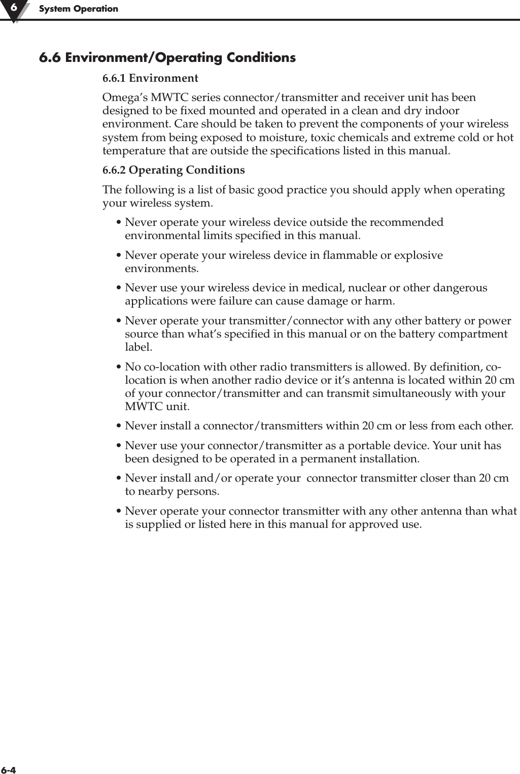 6-4System Operation6.6 Environment/Operating Conditions6.6.1 EnvironmentOmega’s MWTC series connector/transmitter and receiver unit has beendesigned to be fixed mounted and operated in a clean and dry indoorenvironment. Care should be taken to prevent the components of your wirelesssystem from being exposed to moisture, toxic chemicals and extreme cold or hottemperature that are outside the specifications listed in this manual.6.6.2 Operating ConditionsThe following is a list of basic good practice you should apply when operatingyour wireless system.• Never operate your wireless device outside the recommendedenvironmental limits specified in this manual.• Never operate your wireless device in flammable or explosiveenvironments.• Never use your wireless device in medical, nuclear or other dangerousapplications were failure can cause damage or harm.• Never operate your transmitter/connector with any other battery or powersource than what’s specified in this manual or on the battery compartmentlabel.• No co-location with other radio transmitters is allowed. By definition, co-location is when another radio device or it’s antenna is located within 20 cmof your connector/transmitter and can transmit simultaneously with yourMWTC unit.• Never install a connector/transmitters within 20 cm or less from each other.• Never use your connector/transmitter as a portable device. Your unit hasbeen designed to be operated in a permanent installation. • Never install and/or operate your  connector transmitter closer than 20 cmto nearby persons.• Never operate your connector transmitter with any other antenna than whatis supplied or listed here in this manual for approved use.6