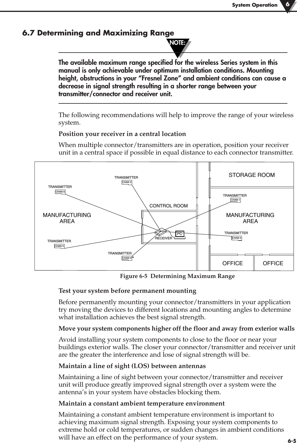 NOTE:6-5System Operation6.7 Determining and Maximizing RangeThe available maximum range specified for the wireless Series system in thismanual is only achievable under optimum installation conditions. Mountingheight, obstructions in your “Fresnel Zone” and ambient conditions can cause adecrease in signal strength resulting in a shorter range between yourtransmitter/connector and receiver unit.The following recommendations will help to improve the range of your wirelesssystem.Position your receiver in a central locationWhen multiple connector/transmitters are in operation, position your receiverunit in a central space if possible in equal distance to each connector transmitter.Figure 6-5  Determining Maximum RangeTest your system before permanent mountingBefore permanently mounting your connector/transmitters in your applicationtry moving the devices to different locations and mounting angles to determinewhat installation achieves the best signal strength.Move your system components higher off the floor and away from exterior wallsAvoid installing your system components to close to the floor or near yourbuildings exterior walls. The closer your connector/transmitter and receiver unitare the greater the interference and lose of signal strength will be.Maintain a line of sight (LOS) between antennasMaintaining a line of sight between your connector/transmitter and receiverunit will produce greatly improved signal strength over a system were theantenna’s in your system have obstacles blocking them. Maintain a constant ambient temperature environmentMaintaining a constant ambient temperature environment is important toachieving maximum signal strength. Exposing your system components toextreme hold or cold temperatures, or sudden changes in ambient conditionswill have an effect on the performance of your system. 6STORAGE ROOMCONTROL ROOMOFFICE OFFICEPCMANUFACTURINGAREAMANUFACTURINGAREARECEIVERTRANSMITTERCHAN 3CHAN 6CHAN 5CHAN 4CHAN 2CHAN 1TRANSMITTERTRANSMITTERTRANSMITTERTRANSMITTERTRANSMITTER