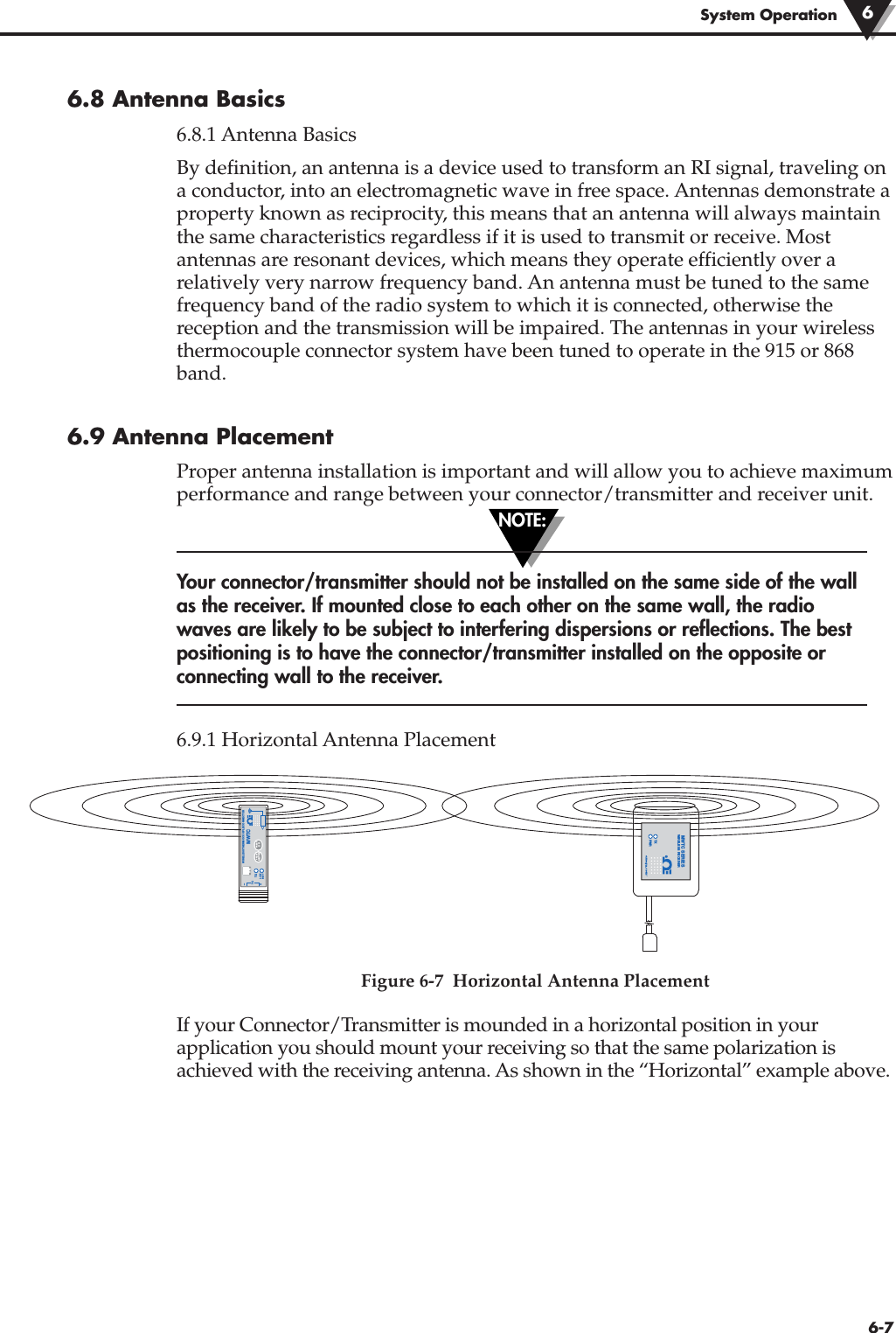 NOTE:6-76.8 Antenna Basics 6.8.1 Antenna BasicsBy definition, an antenna is a device used to transform an RI signal, traveling ona conductor, into an electromagnetic wave in free space. Antennas demonstrate aproperty known as reciprocity, this means that an antenna will always maintainthe same characteristics regardless if it is used to transmit or receive. Mostantennas are resonant devices, which means they operate efficiently over arelatively very narrow frequency band. An antenna must be tuned to the samefrequency band of the radio system to which it is connected, otherwise thereception and the transmission will be impaired. The antennas in your wirelessthermocouple connector system have been tuned to operate in the 915 or 868band.6.9 Antenna PlacementProper antenna installation is important and will allow you to achieve maximumperformance and range between your connector/transmitter and receiver unit.Your connector/transmitter should not be installed on the same side of the wallas the receiver. If mounted close to each other on the same wall, the radiowaves are likely to be subject to interfering dispersions or reflections. The bestpositioning is to have the connector/transmitter installed on the opposite orconnecting wall to the receiver.6.9.1 Horizontal Antenna PlacementFigure 6-7  Horizontal Antenna PlacementIf your Connector/Transmitter is mounded in a horizontal position in yourapplication you should mount your receiving so that the same polarization isachieved with the receiving antenna. As shown in the “Horizontal” example above.®TXWIRELESS THERMOCOUPLE CONNECTORTC–+MWTCLOWBATTPRESSSETUPPRESSI / OTYPE®TXPWRMWTC SERIESWIRELESS RECEIVERSystem Operation 6