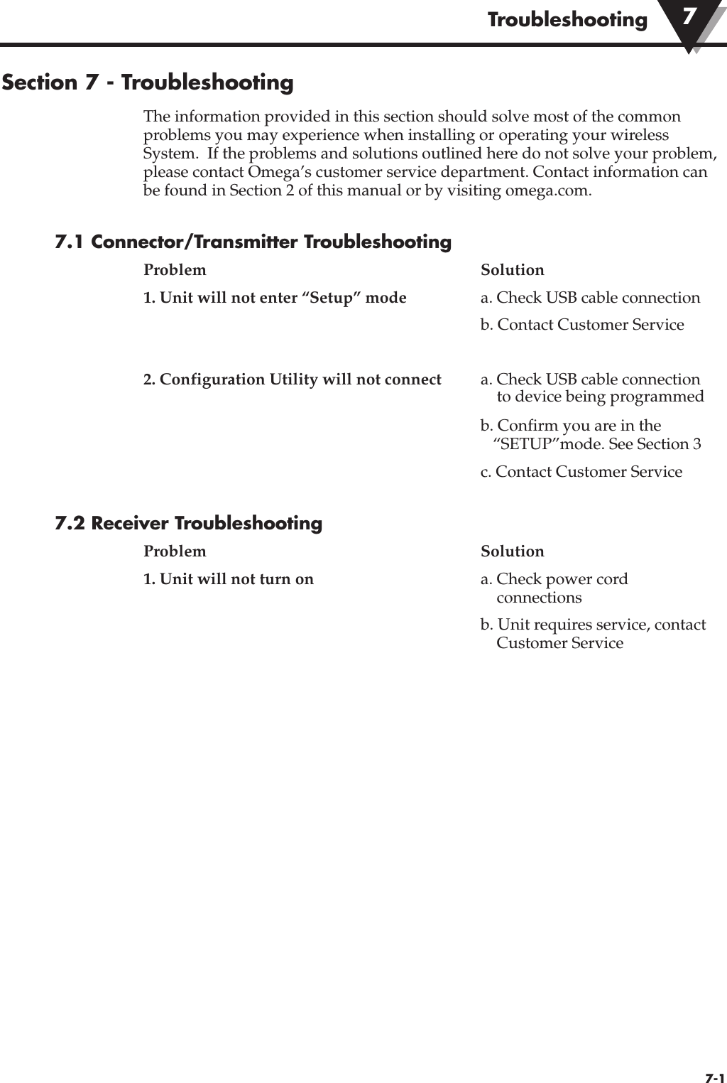 Troubleshooting7-1Section 7 - TroubleshootingThe information provided in this section should solve most of the commonproblems you may experience when installing or operating your wirelessSystem.  If the problems and solutions outlined here do not solve your problem,please contact Omega’s customer service department. Contact information canbe found in Section 2 of this manual or by visiting omega.com.7.1 Connector/Transmitter TroubleshootingProblem Solution1. Unit will not enter “Setup” mode a. Check USB cable connectionb. Contact Customer Service2. Configuration Utility will not connect a. Check USB cable connectionto device being programmedb. Confirm you are in the “SETUP”mode. See Section 3c. Contact Customer Service7.2 Receiver TroubleshootingProblem Solution1. Unit will not turn on a. Check power cord connectionsb. Unit requires service, contact Customer Service7