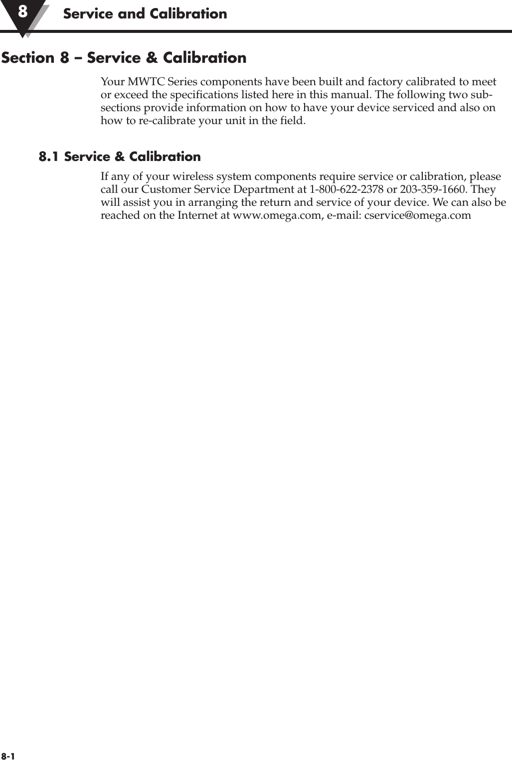 Service and Calibration8-1Section 8 – Service &amp; CalibrationYour MWTC Series components have been built and factory calibrated to meetor exceed the specifications listed here in this manual. The following two sub-sections provide information on how to have your device serviced and also onhow to re-calibrate your unit in the field.8.1 Service &amp; CalibrationIf any of your wireless system components require service or calibration, pleasecall our Customer Service Department at 1-800-622-2378 or 203-359-1660. Theywill assist you in arranging the return and service of your device. We can also bereached on the Internet at www.omega.com, e-mail: cservice@omega.com8