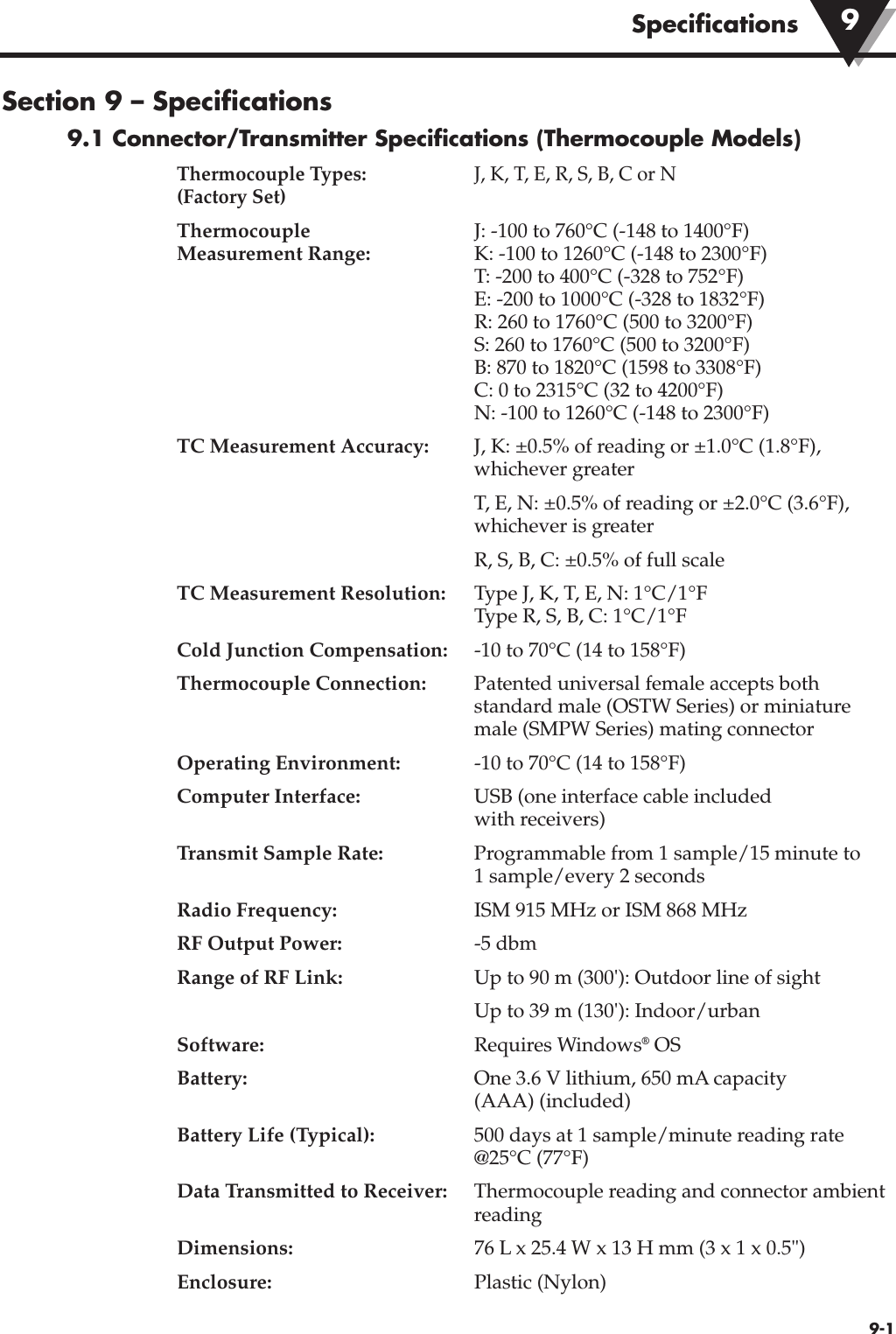 Specifications9-1Section 9 – Specifications9.1 Connector/Transmitter Specifications (Thermocouple Models)Thermocouple Types: J, K, T, E, R, S, B, C or N(Factory Set)Thermocouple J: -100 to 760°C (-148 to 1400°F)Measurement Range: K: -100 to 1260°C (-148 to 2300°F)T: -200 to 400°C (-328 to 752°F)E: -200 to 1000°C (-328 to 1832°F)R: 260 to 1760°C (500 to 3200°F)S: 260 to 1760°C (500 to 3200°F)B: 870 to 1820°C (1598 to 3308°F)C: 0 to 2315°C (32 to 4200°F)N: -100 to 1260°C (-148 to 2300°F)TC Measurement Accuracy: J, K: ±0.5% of reading or ±1.0°C (1.8°F),whichever greaterT, E, N: ±0.5% of reading or ±2.0°C (3.6°F),whichever is greaterR, S, B, C: ±0.5% of full scaleTC Measurement Resolution: Type J, K, T, E, N: 1°C/1°FType R, S, B, C: 1°C/1°FCold Junction Compensation: -10 to 70°C (14 to 158°F)Thermocouple Connection: Patented universal female accepts bothstandard male (OSTW Series) or miniaturemale (SMPW Series) mating connectorOperating Environment: -10 to 70°C (14 to 158°F)Computer Interface: USB (one interface cable includedwith receivers)Transmit Sample Rate: Programmable from 1 sample/15 minute to 1 sample/every 2 secondsRadio Frequency: ISM 915 MHz or ISM 868 MHzRF Output Power: -5 dbmRange of RF Link: Up to 90 m (300&apos;): Outdoor line of sightUp to 39 m (130&apos;): Indoor/urban Software: Requires Windows®OSBattery: One 3.6 V lithium, 650 mA capacity (AAA) (included) Battery Life (Typical): 500 days at 1 sample/minute reading rate@25°C (77°F)Data Transmitted to Receiver: Thermocouple reading and connector ambientreadingDimensions: 76 L x 25.4 W x 13 H mm (3 x 1 x 0.5&quot;)Enclosure: Plastic (Nylon)9