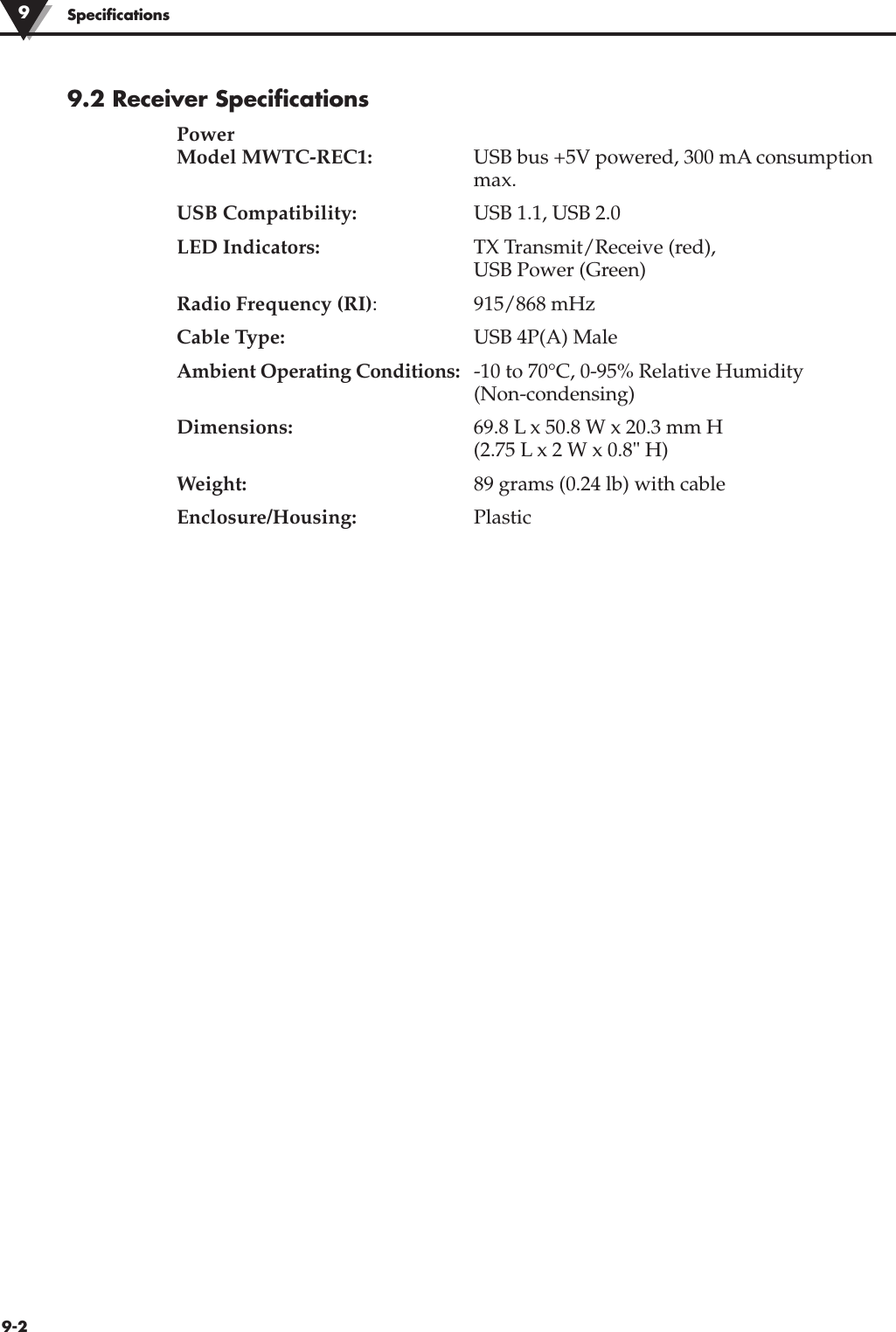 9-2Specifications9.2 Receiver SpecificationsPowerModel MWTC-REC1: USB bus +5V powered, 300 mA consumptionmax.USB Compatibility: USB 1.1, USB 2.0LED Indicators: TX Transmit/Receive (red), USB Power (Green)Radio Frequency (RI): 915/868 mHzCable Type: USB 4P(A) MaleAmbient Operating Conditions: -10 to 70°C, 0-95% Relative Humidity(Non-condensing)Dimensions: 69.8 L x 50.8 W x 20.3 mm H (2.75 L x 2 W x 0.8&quot; H)Weight: 89 grams (0.24 lb) with cableEnclosure/Housing: Plastic9