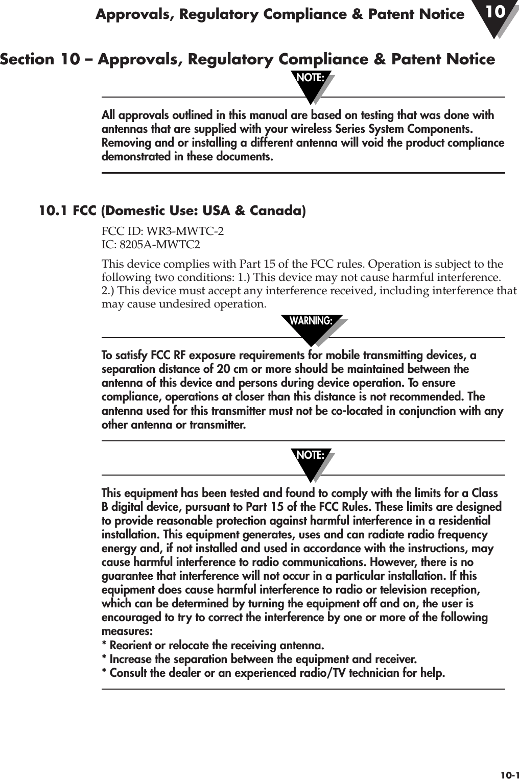 Section 10 – Approvals, Regulatory Compliance &amp; Patent NoticeAll approvals outlined in this manual are based on testing that was done withantennas that are supplied with your wireless Series System Components.Removing and or installing a different antenna will void the product compliancedemonstrated in these documents.10.1 FCC (Domestic Use: USA &amp; Canada)FCC ID: WR3-MWTC-2IC: 8205A-MWTC2This device complies with Part 15 of the FCC rules. Operation is subject to thefollowing two conditions: 1.) This device may not cause harmful interference. 2.) This device must accept any interference received, including interference thatmay cause undesired operation.To satisfy FCC RF exposure requirements for mobile transmitting devices, aseparation distance of 20 cm or more should be maintained between theantenna of this device and persons during device operation. To ensurecompliance, operations at closer than this distance is not recommended. Theantenna used for this transmitter must not be co-located in conjunction with anyother antenna or transmitter. This equipment has been tested and found to comply with the limits for a ClassB digital device, pursuant to Part 15 of the FCC Rules. These limits are designedto provide reasonable protection against harmful interference in a residentialinstallation. This equipment generates, uses and can radiate radio frequencyenergy and, if not installed and used in accordance with the instructions, maycause harmful interference to radio communications. However, there is noguarantee that interference will not occur in a particular installation. If thisequipment does cause harmful interference to radio or television reception,which can be determined by turning the equipment off and on, the user isencouraged to try to correct the interference by one or more of the followingmeasures:* Reorient or relocate the receiving antenna.* Increase the separation between the equipment and receiver.* Consult the dealer or an experienced radio/TV technician for help.10-1NOTE:NOTE:WARNING:Approvals, Regulatory Compliance &amp; Patent Notice 10