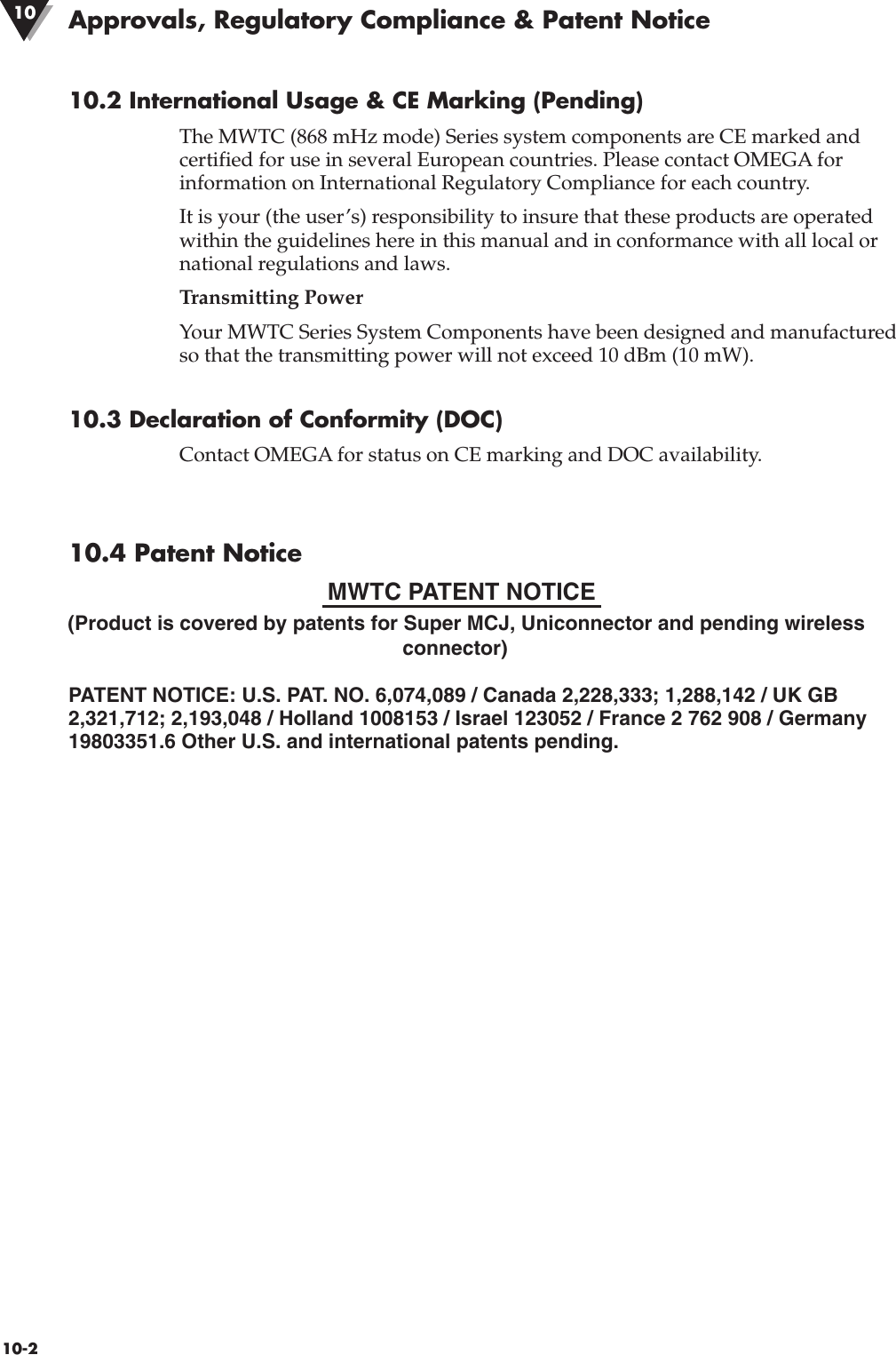 10.2 International Usage &amp; CE Marking (Pending)The MWTC (868 mHz mode) Series system components are CE marked andcertified for use in several European countries. Please contact OMEGA forinformation on International Regulatory Compliance for each country.It is your (the user’s) responsibility to insure that these products are operatedwithin the guidelines here in this manual and in conformance with all local ornational regulations and laws.Transmitting Power Your MWTC Series System Components have been designed and manufacturedso that the transmitting power will not exceed 10 dBm (10 mW).10.3 Declaration of Conformity (DOC)Contact OMEGA for status on CE marking and DOC availability.10.4 Patent Notice(Product is covered by patents for Super MCJ, Uniconnector and pending wirelessconnector)PATENT NOTICE: U.S. PAT. NO. 6,074,089 / Canada 2,228,333; 1,288,142 / UK GB2,321,712; 2,193,048 / Holland 1008153 / Israel 123052 / France 2 762 908 / Germany19803351.6 Other U.S. and international patents pending. 10-2MWTC PATENT NOTICEApprovals, Regulatory Compliance &amp; Patent Notice10