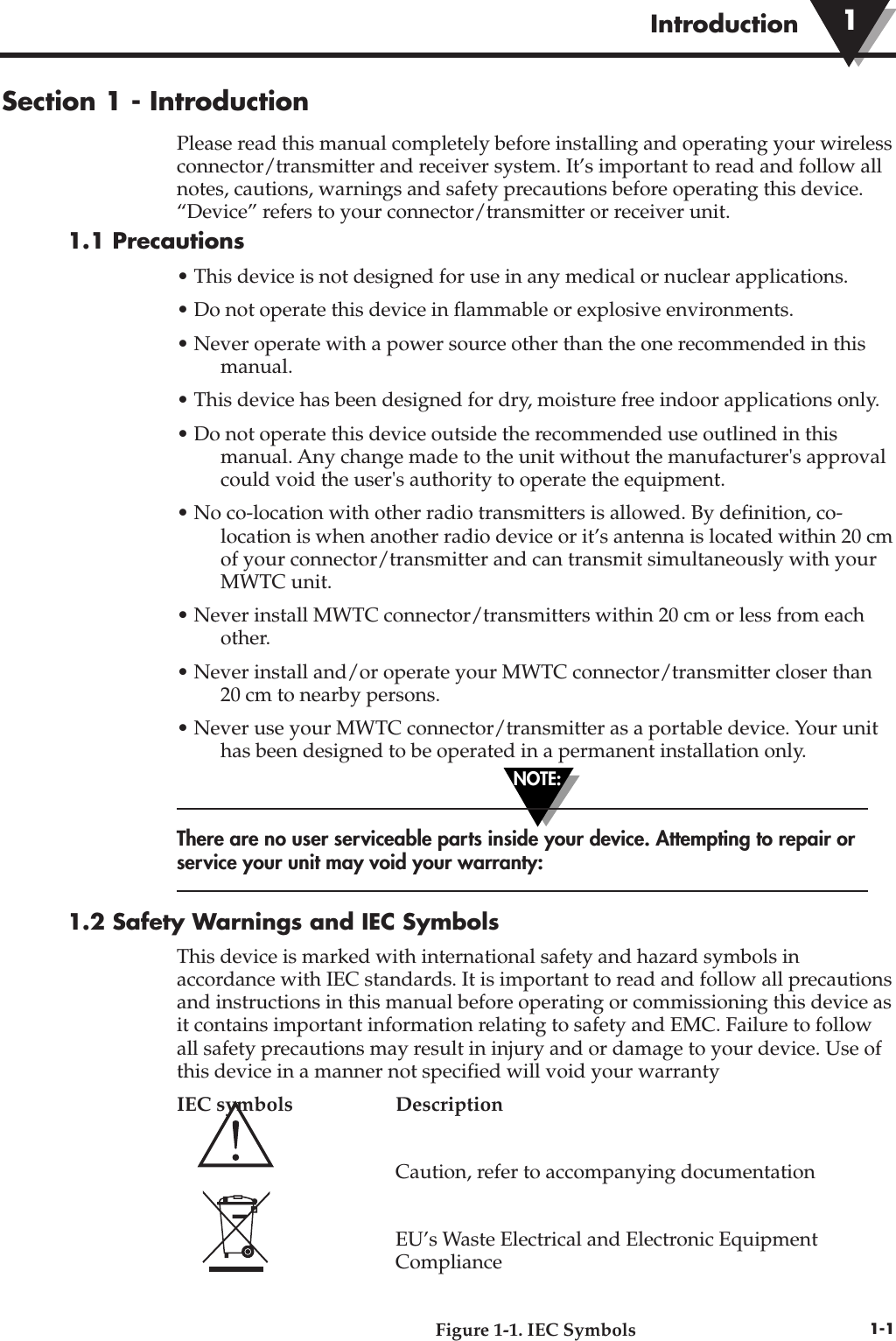 NOTE:Introduction1-1Section 1 - IntroductionPlease read this manual completely before installing and operating your wirelessconnector/transmitter and receiver system. It’s important to read and follow allnotes, cautions, warnings and safety precautions before operating this device.“Device” refers to your connector/transmitter or receiver unit.1.1 Precautions• This device is not designed for use in any medical or nuclear applications.• Do not operate this device in flammable or explosive environments.• Never operate with a power source other than the one recommended in thismanual.• This device has been designed for dry, moisture free indoor applications only.• Do not operate this device outside the recommended use outlined in thismanual. Any change made to the unit without the manufacturer&apos;s approvalcould void the user&apos;s authority to operate the equipment.• No co-location with other radio transmitters is allowed. By definition, co-location is when another radio device or it’s antenna is located within 20 cmof your connector/transmitter and can transmit simultaneously with yourMWTC unit.• Never install MWTC connector/transmitters within 20 cm or less from eachother.• Never install and/or operate your MWTC connector/transmitter closer than 20 cm to nearby persons.• Never use your MWTC connector/transmitter as a portable device. Your unithas been designed to be operated in a permanent installation only.There are no user serviceable parts inside your device. Attempting to repair orservice your unit may void your warranty:1.2 Safety Warnings and IEC SymbolsThis device is marked with international safety and hazard symbols inaccordance with IEC standards. It is important to read and follow all precautionsand instructions in this manual before operating or commissioning this device asit contains important information relating to safety and EMC. Failure to followall safety precautions may result in injury and or damage to your device. Use ofthis device in a manner not specified will void your warrantyIEC symbols  DescriptionCaution, refer to accompanying documentationEU’s Waste Electrical and Electronic Equipment ComplianceFigure 1-1. IEC Symbols1