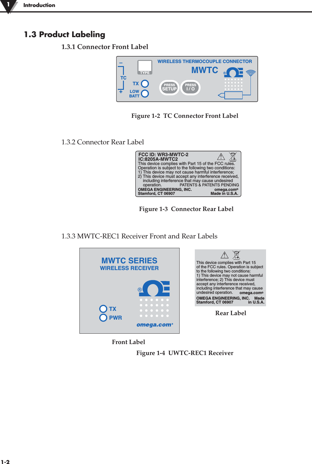 1.3 Product Labeling1.3.1 Connector Front Label1.3.2 Connector Rear LabelFigure 1-3  Connector Rear Label1.3.3 MWTC-REC1 Receiver Front and Rear Labels®TXWIRELESS THERMOCOUPLE CONNECTORTC–+MWTCLOWBATTPRESSSETUPPRESSI / OTYPEThis device complies with Part 15 of the FCC rules. Operation is subjectto the following two conditions: 1) This device may not cause harmful interference; 2) This device must accept any interference received, including interference that may cause undesired operation.OMEGA ENGINEERING, INC. Stamford, CT 06907Madein U.S.A.omega.com®!®TXPWRMWTC SERIESWIRELESS RECEIVERFigure 1-2  TC Connector Front LabelFront LabelFigure 1-4  UWTC-REC1 ReceiverRear Label1-2Introduction1This device complies with Part 15 of the FCC rules. Operation is subject to the following two conditions: 1) This device may not cause harmful interference; 2) This device must accept any interference received,   including interference that may cause undesired  operation.FCC ID: WR3-MWTC-2IC:8205A-MWTC2PATENTS &amp; PATENTS PENDINGOMEGA ENGINEERING, INC. Stamford, CT 06907omega.com®Made in U.S.A.!