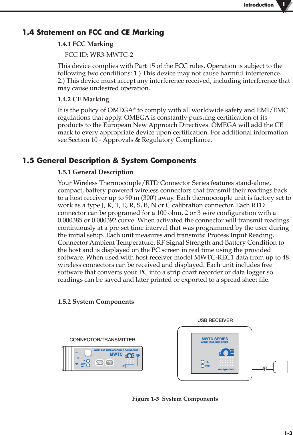 1-3Introduction1.4 Statement on FCC and CE Marking1.4.1 FCC MarkingFCC ID: WR3-MWTC-2This device complies with Part 15 of the FCC rules. Operation is subject to thefollowing two conditions: 1.) This device may not cause harmful interference. 2.) This device must accept any interference received, including interference thatmay cause undesired operation.1.4.2 CE MarkingIt is the policy of OMEGA®to comply with all worldwide safety and EMI/EMCregulations that apply. OMEGA is constantly pursuing certification of itsproducts to the European New Approach Directives. OMEGA will add the CEmark to every appropriate device upon certification. For additional informationsee Section 10 - Approvals &amp; Regulatory Compliance. 1.5 General Description &amp; System Components1.5.1 General DescriptionYour Wireless Thermocouple/RTD Connector Series features stand-alone,compact, battery powered wireless connectors that transmit their readings backto a host receiver up to 90 m (300&apos;) away. Each thermocouple unit is factory set towork as a type J, K, T, E, R, S, B, N or C calibration connector. Each RTDconnector can be programed for a 100 ohm, 2 or 3 wire configuration with a0.000385 or 0.000392 curve. When activated the connector will transmit readingscontinuously at a pre-set time interval that was programmed by the user duringthe initial setup. Each unit measures and transmits: Process Input Reading,Connector Ambient Temperature, RF Signal Strength and Battery Condition tothe host and is displayed on the PC screen in real time using the providedsoftware. When used with host receiver model MWTC-REC1 data from up to 48wireless connectors can be received and displayed. Each unit includes freesoftware that converts your PC into a strip chart recorder or data logger soreadings can be saved and later printed or exported to a spread sheet file. 1.5.2 System ComponentsFigure 1-5  System Components®®TXWIRELESS THERMOCOUPLE CONNECTORTC–+MWTCLOWBATTPRESSSETUPPRESSI / OTYPETXPWRMWTC SERIESWIRELESS RECEIVERCONNECTOR/TRANSMITTERUSB RECEIVER1