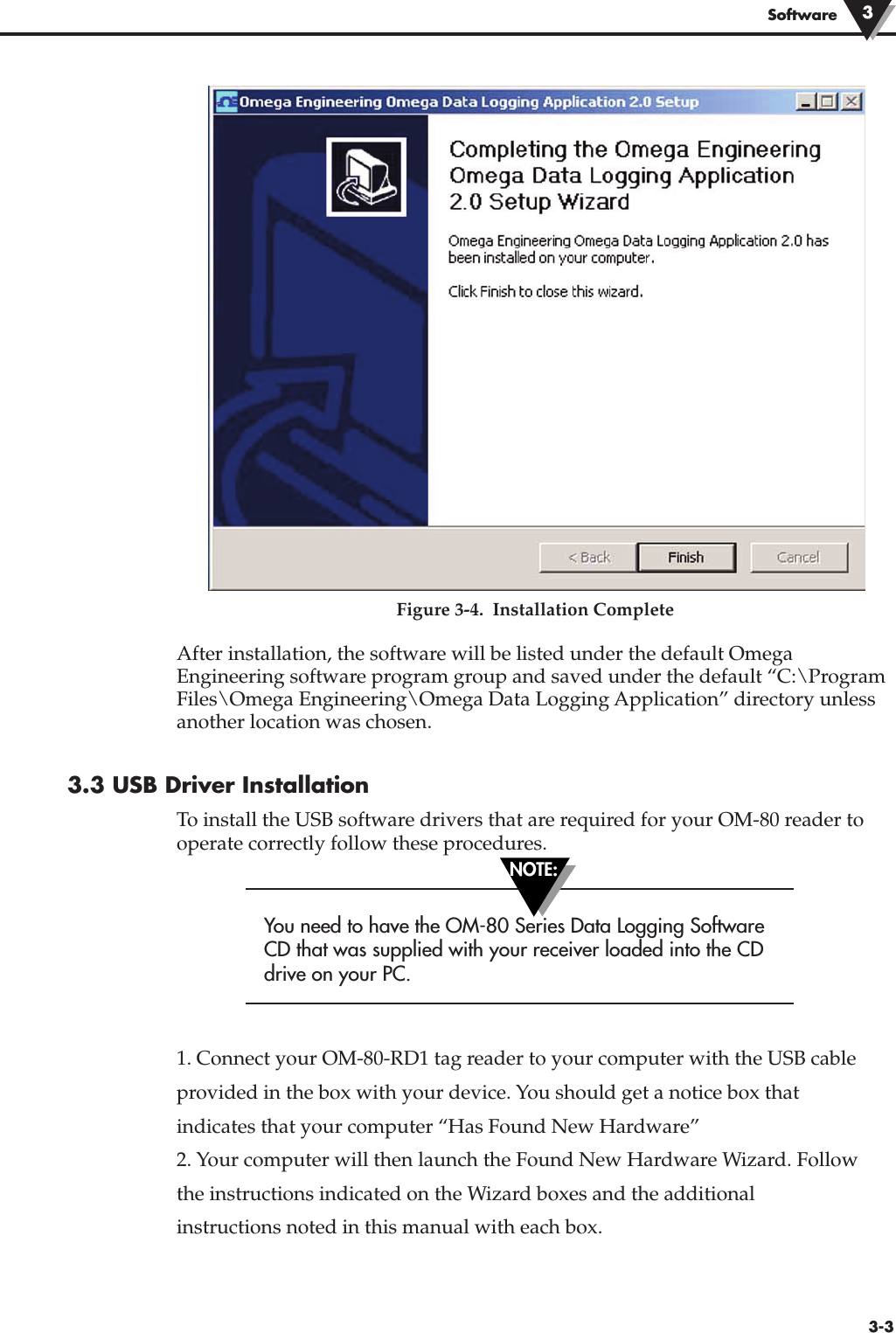 Figure 3-4.  Installation CompleteAfter installation, the software will be listed under the default OmegaEngineering software program group and saved under the default “C:\ProgramFiles\Omega Engineering\Omega Data Logging Application” directory unlessanother location was chosen.3.3 USB Driver InstallationTo install the USB software drivers that are required for your OM-80 reader tooperate correctly follow these procedures.You need to have the OM-80 Series Data Logging SoftwareCD that was supplied with your receiver loaded into the CDdrive on your PC.1. Connect your OM-80-RD1 tag reader to your computer with the USB cableprovided in the box with your device. You should get a notice box thatindicates that your computer “Has Found New Hardware”2. Your computer will then launch the Found New Hardware Wizard. Followthe instructions indicated on the Wizard boxes and the additionalinstructions noted in this manual with each box.Software 33-3NOTE: