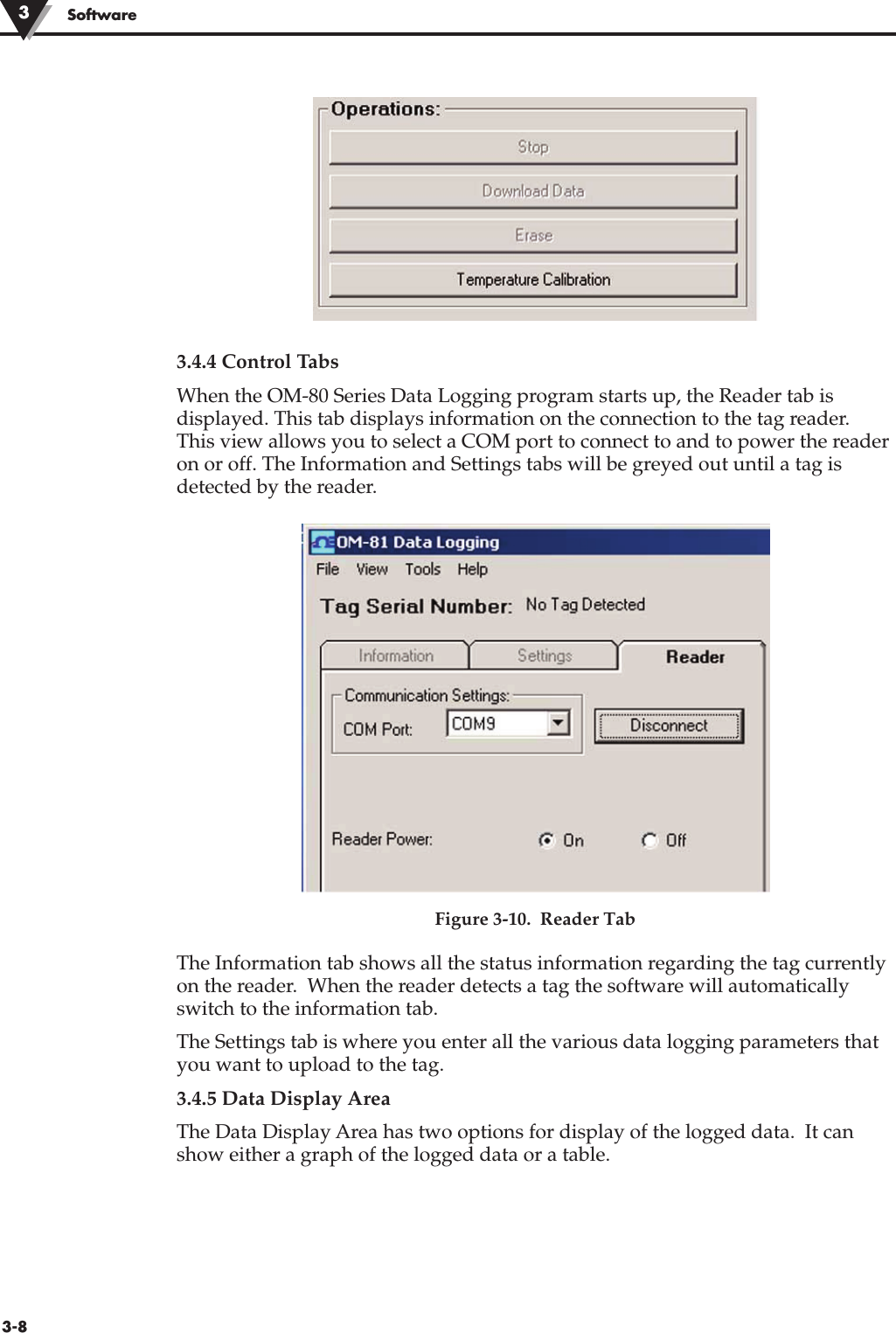 3.4.4 Control TabsWhen the OM-80 Series Data Logging program starts up, the Reader tab isdisplayed. This tab displays information on the connection to the tag reader.This view allows you to select a COM port to connect to and to power the readeron or off. The Information and Settings tabs will be greyed out until a tag isdetected by the reader.Figure 3-10.  Reader TabThe Information tab shows all the status information regarding the tag currentlyon the reader.  When the reader detects a tag the software will automaticallyswitch to the information tab.The Settings tab is where you enter all the various data logging parameters thatyou want to upload to the tag.3.4.5 Data Display AreaThe Data Display Area has two options for display of the logged data.  It canshow either a graph of the logged data or a table.Software33-8