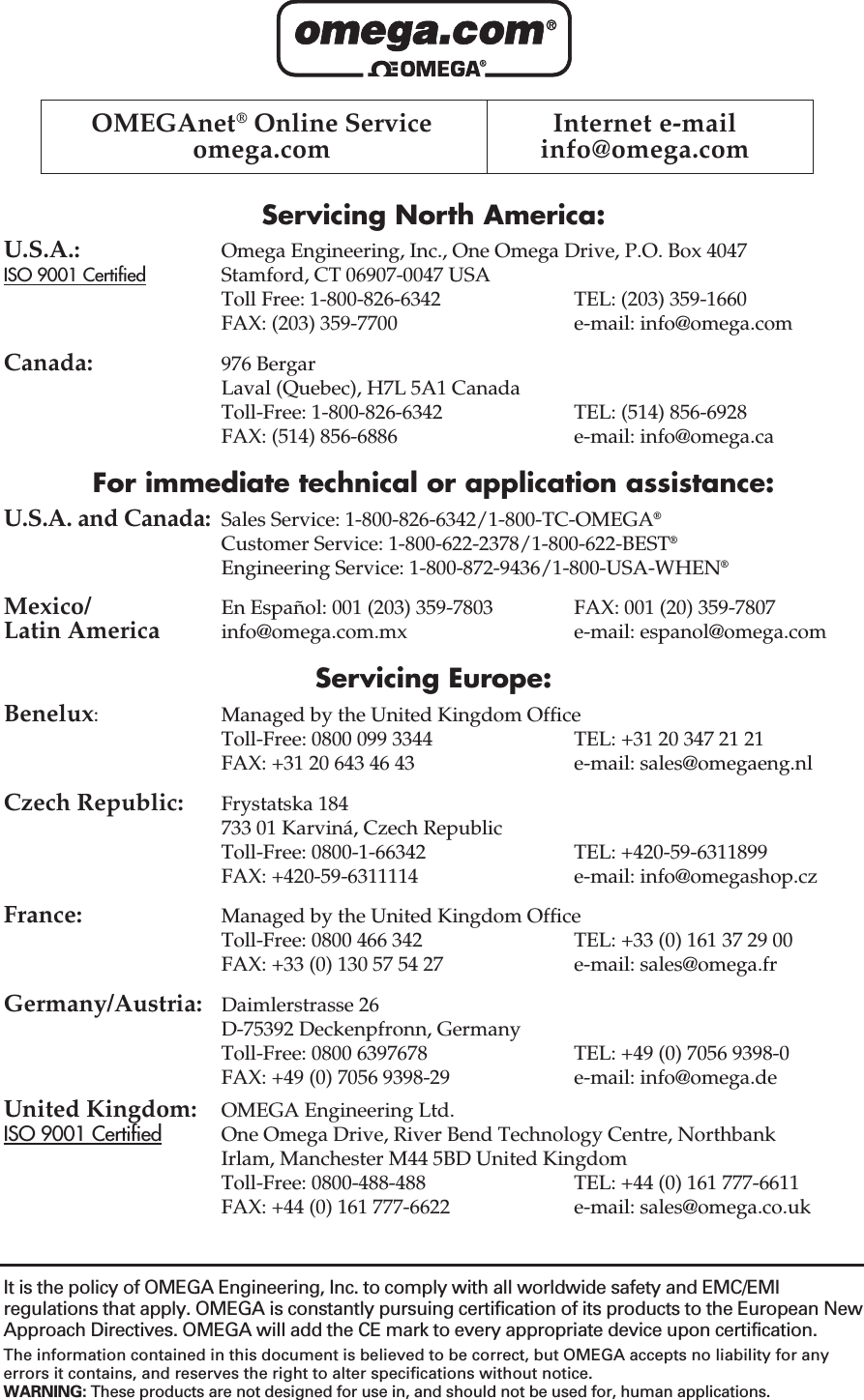 Servicing North America:U.S.A.: Omega Engineering, Inc., One Omega Drive, P.O. Box 4047ISO 9001 Certified Stamford, CT 06907-0047 USAToll Free: 1-800-826-6342 TEL: (203) 359-1660FAX: (203) 359-7700 e-mail: info@omega.comCanada: 976 BergarLaval (Quebec), H7L 5A1 CanadaToll-Free: 1-800-826-6342 TEL: (514) 856-6928FAX: (514) 856-6886 e-mail: info@omega.caFor immediate technical or application assistance:U.S.A. and Canada: Sales Service: 1-800-826-6342/1-800-TC-OMEGA®Customer Service: 1-800-622-2378/1-800-622-BEST®Engineering Service: 1-800-872-9436/1-800-USA-WHEN®Mexico/ En Español: 001 (203) 359-7803 FAX: 001 (20) 359-7807Latin America info@omega.com.mx e-mail: espanol@omega.comServicing Europe:Benelux: Managed by the United Kingdom OfficeToll-Free: 0800 099 3344 TEL: +31 20 347 21 21FAX: +31 20 643 46 43 e-mail: sales@omegaeng.nlCzech Republic: Frystatska 184733 01 Karviná, Czech RepublicToll-Free: 0800-1-66342 TEL: +420-59-6311899FAX: +420-59-6311114 e-mail: info@omegashop.czFrance: Managed by the United Kingdom OfficeToll-Free: 0800 466 342 TEL: +33 (0) 161 37 29 00FAX: +33 (0) 130 57 54 27 e-mail: sales@omega.frGermany/Austria: Daimlerstrasse 26D-75392 Deckenpfronn, GermanyToll-Free: 0800 6397678 TEL: +49 (0) 7056 9398-0FAX: +49 (0) 7056 9398-29 e-mail: info@omega.deUnited Kingdom: OMEGA Engineering Ltd.ISO 9001 Certified One Omega Drive, River Bend Technology Centre, Northbank Irlam, Manchester M44 5BD United KingdomToll-Free: 0800-488-488 TEL: +44 (0) 161 777-6611FAX: +44 (0) 161 777-6622 e-mail: sales@omega.co.ukOMEGAnet®Online Service  Internet e-mailomega.com info@omega.comIt is the policy of OMEGA Engineering, Inc. to comply with all worldwide safety and EMC/EMIregulations that apply. OMEGA is constantly pursuing certification of its products to the European NewApproach Directives. OMEGA will add the CE mark to every appropriate device upon certification.The information contained in this document is believed to be correct, but OMEGA accepts no liability for anyerrors it contains, and reserves the right to alter specifications without notice.WARNING: These products are not designed for use in, and should not be used for, human applications.