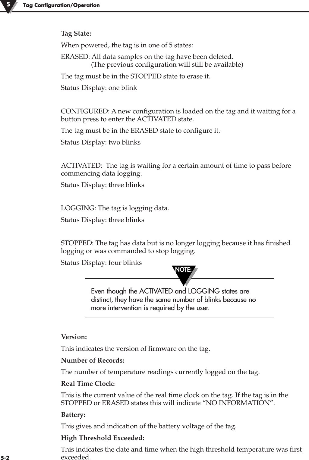 Tag State:When powered, the tag is in one of 5 states:ERASED: All data samples on the tag have been deleted.(The previous configuration will still be available)The tag must be in the STOPPED state to erase it.Status Display: one blinkCONFIGURED: A new configuration is loaded on the tag and it waiting for abutton press to enter the ACTIVATED state.The tag must be in the ERASED state to configure it.Status Display: two blinksACTIVATED:  The tag is waiting for a certain amount of time to pass beforecommencing data logging. Status Display: three blinksLOGGING: The tag is logging data.Status Display: three blinksSTOPPED: The tag has data but is no longer logging because it has finishedlogging or was commanded to stop logging.Status Display: four blinksEven though the ACTIVATED and LOGGING states aredistinct, they have the same number of blinks because nomore intervention is required by the user.Version:This indicates the version of firmware on the tag.Number of Records:The number of temperature readings currently logged on the tag.Real Time Clock:This is the current value of the real time clock on the tag. If the tag is in theSTOPPED or ERASED states this will indicate “NO INFORMATION”.Battery:This gives and indication of the battery voltage of the tag.High Threshold Exceeded:This indicates the date and time when the high threshold temperature was firstexceeded. Tag Configuration/Operation55-2NOTE: