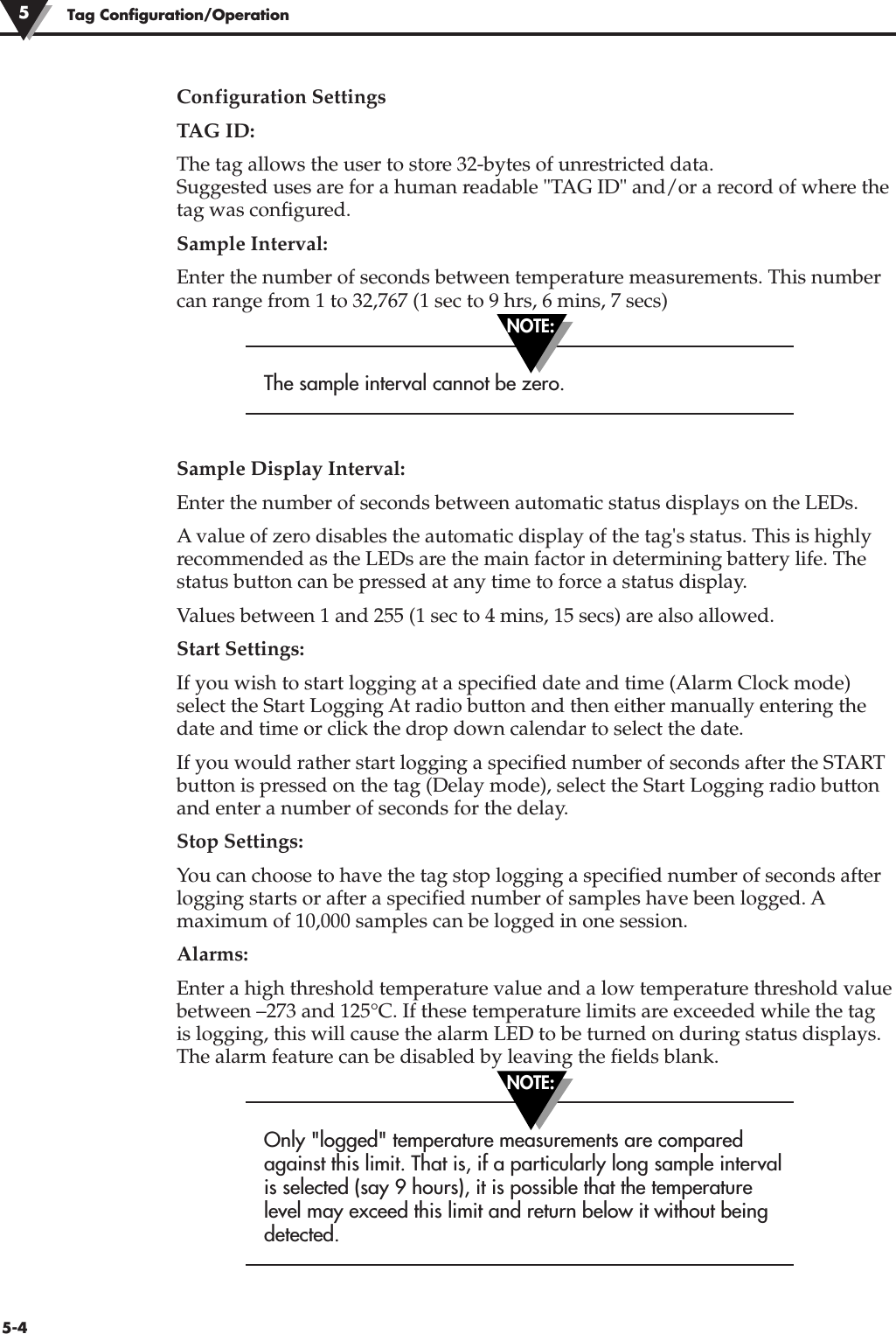 Configuration SettingsTAG ID:The tag allows the user to store 32-bytes of unrestricted data.Suggested uses are for a human readable &quot;TAG ID&quot; and/or a record of where thetag was configured.Sample Interval:Enter the number of seconds between temperature measurements. This numbercan range from 1 to 32,767 (1 sec to 9 hrs, 6 mins, 7 secs)The sample interval cannot be zero.Sample Display Interval:Enter the number of seconds between automatic status displays on the LEDs.A value of zero disables the automatic display of the tag&apos;s status. This is highlyrecommended as the LEDs are the main factor in determining battery life. Thestatus button can be pressed at any time to force a status display.Values between 1 and 255 (1 sec to 4 mins, 15 secs) are also allowed.Start Settings: If you wish to start logging at a specified date and time (Alarm Clock mode)select the Start Logging At radio button and then either manually entering thedate and time or click the drop down calendar to select the date.If you would rather start logging a specified number of seconds after the STARTbutton is pressed on the tag (Delay mode), select the Start Logging radio buttonand enter a number of seconds for the delay.Stop Settings:You can choose to have the tag stop logging a specified number of seconds afterlogging starts or after a specified number of samples have been logged. Amaximum of 10,000 samples can be logged in one session.Alarms:Enter a high threshold temperature value and a low temperature threshold valuebetween –273 and 125°C. If these temperature limits are exceeded while the tagis logging, this will cause the alarm LED to be turned on during status displays.The alarm feature can be disabled by leaving the fields blank.Only &quot;logged&quot; temperature measurements are comparedagainst this limit. That is, if a particularly long sample intervalis selected (say 9 hours), it is possible that the temperaturelevel may exceed this limit and return below it without beingdetected.Tag Configuration/Operation55-4NOTE:NOTE: