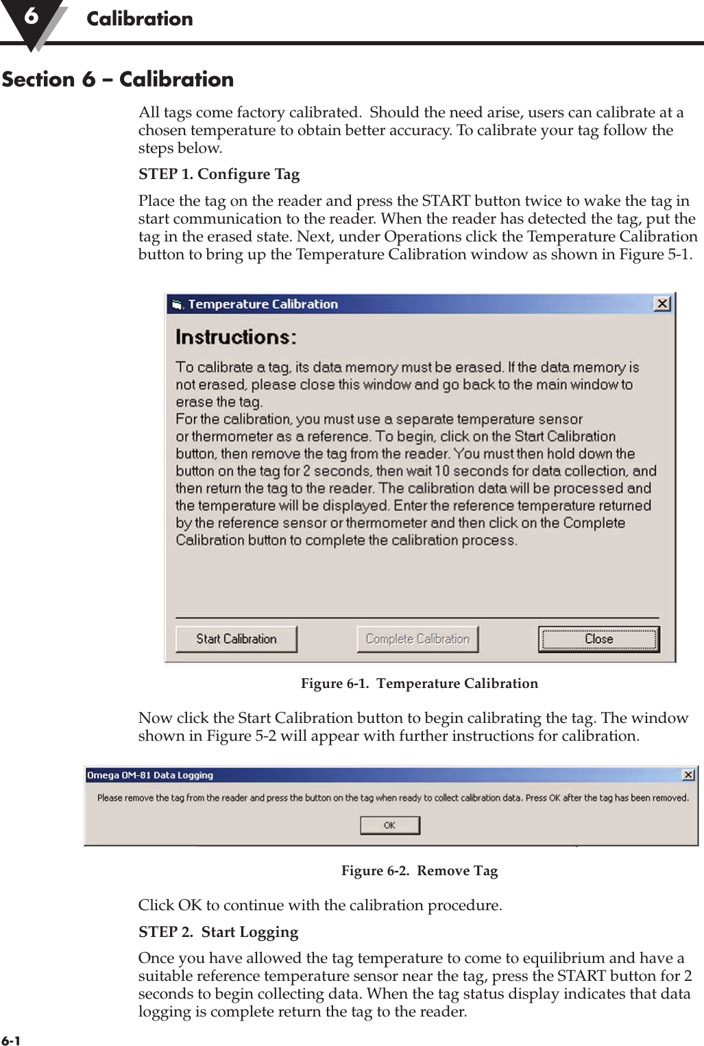 Section 6 – CalibrationAll tags come factory calibrated.  Should the need arise, users can calibrate at achosen temperature to obtain better accuracy. To calibrate your tag follow thesteps below.STEP 1. Configure TagPlace the tag on the reader and press the START button twice to wake the tag instart communication to the reader. When the reader has detected the tag, put thetag in the erased state. Next, under Operations click the Temperature Calibrationbutton to bring up the Temperature Calibration window as shown in Figure 5-1.Figure 6-1.  Temperature Calibration Now click the Start Calibration button to begin calibrating the tag. The windowshown in Figure 5-2 will appear with further instructions for calibration.Figure 6-2.  Remove Tag Click OK to continue with the calibration procedure. STEP 2.  Start LoggingOnce you have allowed the tag temperature to come to equilibrium and have asuitable reference temperature sensor near the tag, press the START button for 2seconds to begin collecting data. When the tag status display indicates that datalogging is complete return the tag to the reader.6-1Calibration6