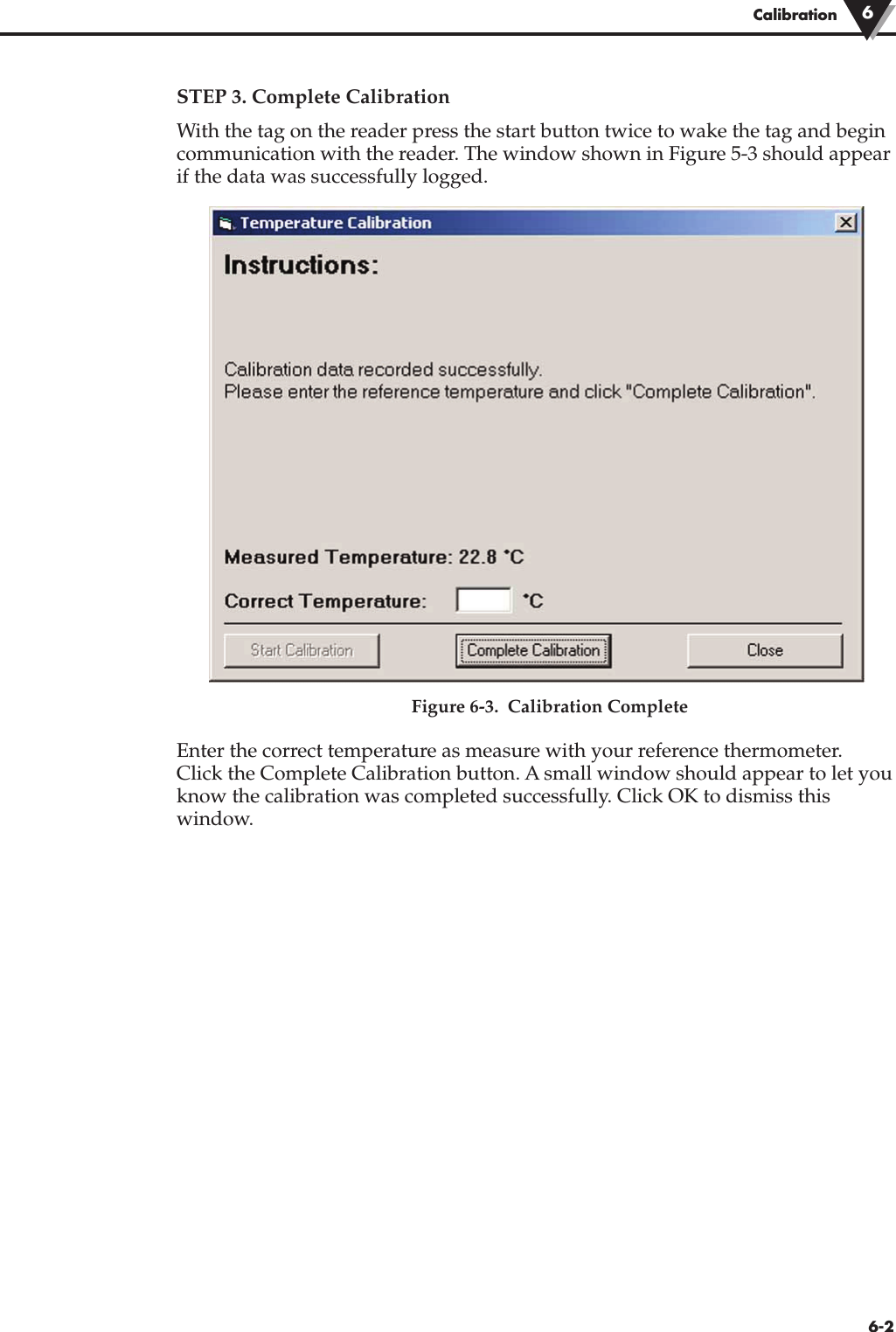 STEP 3. Complete CalibrationWith the tag on the reader press the start button twice to wake the tag and begincommunication with the reader. The window shown in Figure 5-3 should appearif the data was successfully logged.Figure 6-3.  Calibration CompleteEnter the correct temperature as measure with your reference thermometer.Click the Complete Calibration button. A small window should appear to let youknow the calibration was completed successfully. Click OK to dismiss thiswindow.Calibration 66-2