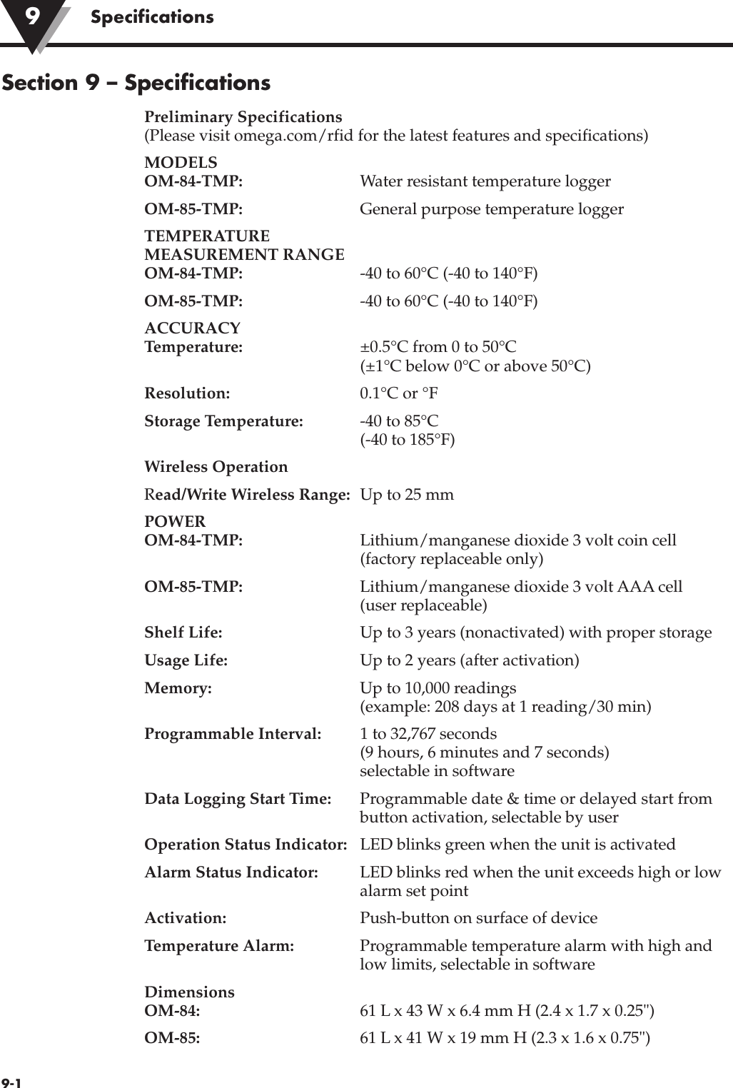 9-1Specifications9Section 9 – SpecificationsPreliminary Specifications(Please visit omega.com/rfid for the latest features and specifications)MODELSOM-84-TMP: Water resistant temperature loggerOM-85-TMP: General purpose temperature loggerTEMPERATURE MEASUREMENT RANGEOM-84-TMP: -40 to 60°C (-40 to 140°F)OM-85-TMP: -40 to 60°C (-40 to 140°F)ACCURACYTemperature: ±0.5°C from 0 to 50°C(±1°C below 0°C or above 50°C)Resolution: 0.1°C or °FStorage Temperature: -40 to 85°C(-40 to 185°F)Wireless OperationRead/Write Wireless Range: Up to 25 mmPOWEROM-84-TMP: Lithium/manganese dioxide 3 volt coin cell (factory replaceable only)OM-85-TMP: Lithium/manganese dioxide 3 volt AAA cell (user replaceable)Shelf Life: Up to 3 years (nonactivated) with proper storageUsage Life: Up to 2 years (after activation)Memory: Up to 10,000 readings  (example: 208 days at 1 reading/30 min)Programmable Interval: 1 to 32,767 seconds (9 hours, 6 minutes and 7 seconds)selectable in softwareData Logging Start Time: Programmable date &amp; time or delayed start frombutton activation, selectable by userOperation Status Indicator: LED blinks green when the unit is activatedAlarm Status Indicator: LED blinks red when the unit exceeds high or lowalarm set pointActivation: Push-button on surface of deviceTemperature Alarm: Programmable temperature alarm with high andlow limits, selectable in softwareDimensionsOM-84: 61 L x 43 W x 6.4 mm H (2.4 x 1.7 x 0.25&quot;)OM-85: 61 L x 41 W x 19 mm H (2.3 x 1.6 x 0.75&quot;)