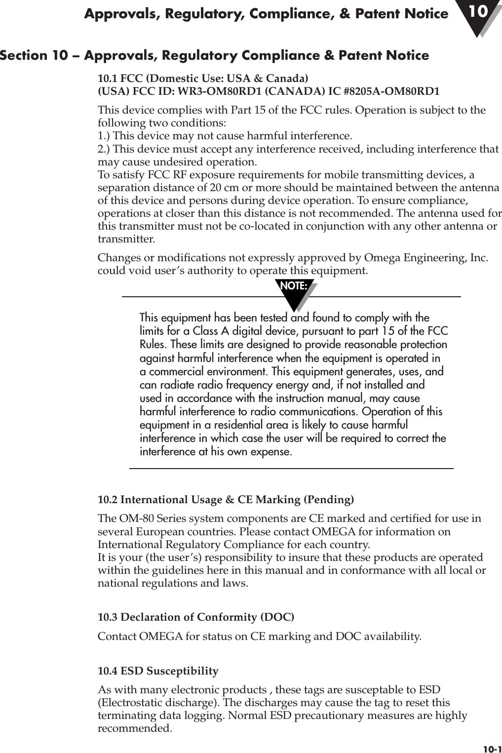 10-1Section 10 – Approvals, Regulatory Compliance &amp; Patent Notice10.1 FCC (Domestic Use: USA &amp; Canada)(USA) FCC ID: WR3-OM80RD1 (CANADA) IC #8205A-OM80RD1This device complies with Part 15 of the FCC rules. Operation is subject to thefollowing two conditions: 1.) This device may not cause harmful interference.2.) This device must accept any interference received, including interference thatmay cause undesired operation.To satisfy FCC RF exposure requirements for mobile transmitting devices, aseparation distance of 20 cm or more should be maintained between the antennaof this device and persons during device operation. To ensure compliance,operations at closer than this distance is not recommended. The antenna used forthis transmitter must not be co-located in conjunction with any other antenna ortransmitter.Changes or modifications not expressly approved by Omega Engineering, Inc.could void user’s authority to operate this equipment. This equipment has been tested and found to comply with thelimits for a Class A digital device, pursuant to part 15 of the FCCRules. These limits are designed to provide reasonable protectionagainst harmful interference when the equipment is operated ina commercial environment. This equipment generates, uses, andcan radiate radio frequency energy and, if not installed andused in accordance with the instruction manual, may causeharmful interference to radio communications. Operation of thisequipment in a residential area is likely to cause harmfulinterference in which case the user will be required to correct theinterference at his own expense. 10.2 International Usage &amp; CE Marking (Pending)The OM-80 Series system components are CE marked and certified for use inseveral European countries. Please contact OMEGA for information onInternational Regulatory Compliance for each country. It is your (the user’s) responsibility to insure that these products are operatedwithin the guidelines here in this manual and in conformance with all local ornational regulations and laws.10.3 Declaration of Conformity (DOC)Contact OMEGA for status on CE marking and DOC availability.10.4 ESD SusceptibilityAs with many electronic products , these tags are susceptable to ESD(Electrostatic discharge). The discharges may cause the tag to reset thisterminating data logging. Normal ESD precautionary measures are highlyrecommended.Approvals, Regulatory, Compliance, &amp; Patent Notice 10NOTE: