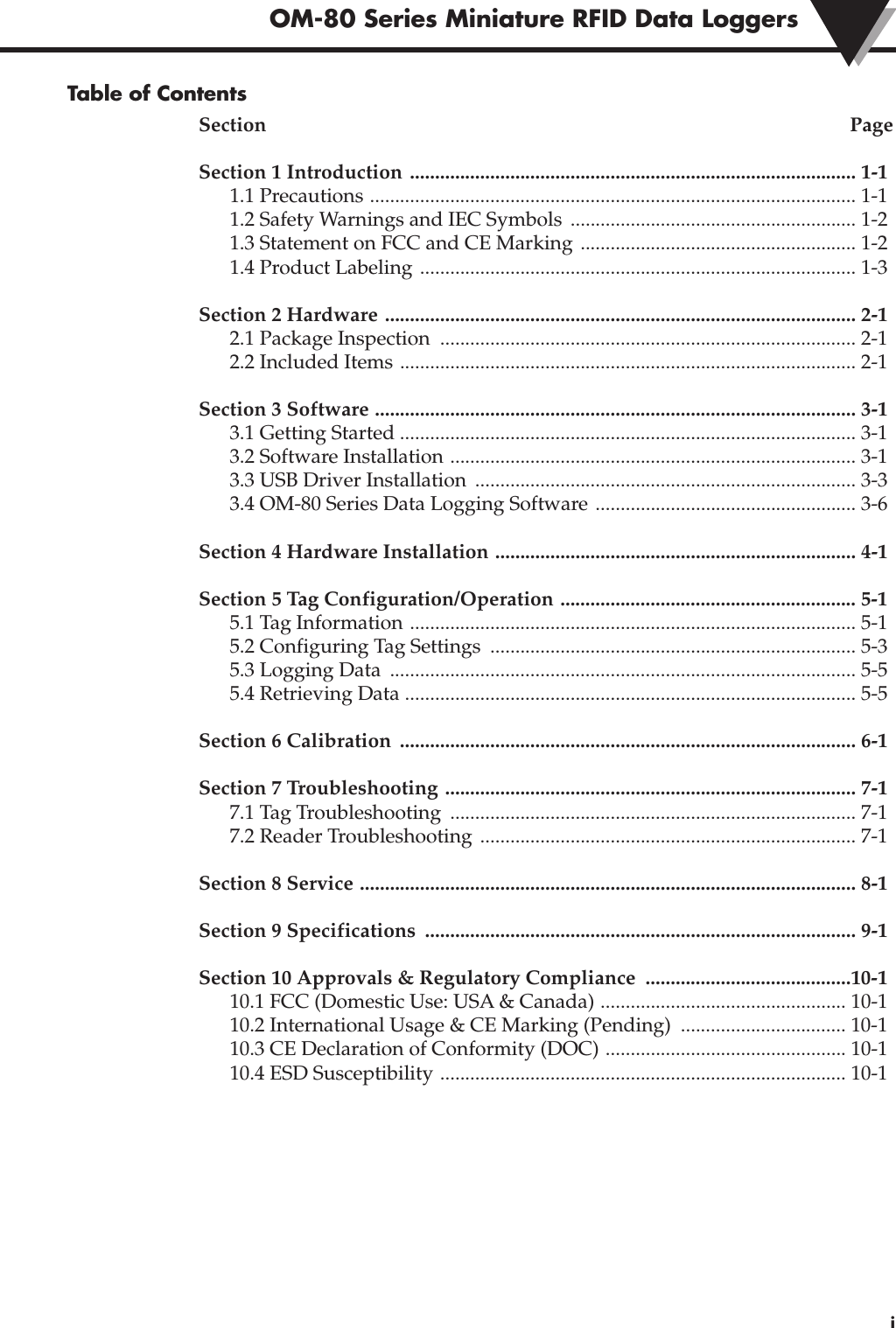 Table of ContentsSection PageSection 1 Introduction ......................................................................................... 1-11.1 Precautions ................................................................................................. 1-11.2 Safety Warnings and IEC Symbols  ......................................................... 1-21.3 Statement on FCC and CE Marking ....................................................... 1-21.4 Product Labeling ....................................................................................... 1-3Section 2 Hardware .............................................................................................. 2-1 2.1 Package Inspection  ................................................................................... 2-12.2 Included Items ........................................................................................... 2-1Section 3 Software ................................................................................................ 3-13.1 Getting Started ........................................................................................... 3-13.2 Software Installation ................................................................................. 3-13.3 USB Driver Installation  ............................................................................ 3-33.4 OM-80 Series Data Logging Software .................................................... 3-6Section 4 Hardware Installation ........................................................................ 4-1Section 5 Tag Configuration/Operation ........................................................... 5-15.1 Tag Information ......................................................................................... 5-15.2 Configuring Tag Settings  ......................................................................... 5-35.3 Logging Data  ............................................................................................. 5-55.4 Retrieving Data .......................................................................................... 5-5Section 6 Calibration  ........................................................................................... 6-1Section 7 Troubleshooting .................................................................................. 7-17.1 Tag Troubleshooting  ................................................................................. 7-17.2 Reader Troubleshooting  ........................................................................... 7-1Section 8 Service ................................................................................................... 8-1Section 9 Specifications  ...................................................................................... 9-1Section 10 Approvals &amp; Regulatory Compliance  .........................................10-110.1 FCC (Domestic Use: USA &amp; Canada) ................................................. 10-110.2 International Usage &amp; CE Marking (Pending)  ................................. 10-110.3 CE Declaration of Conformity (DOC) ................................................ 10-110.4 ESD Susceptibility ................................................................................. 10-1iOM-80 Series Miniature RFID Data Loggers