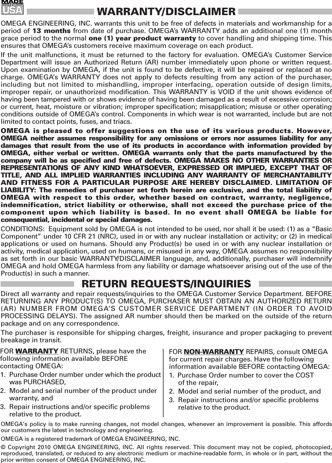WARRANTY/DISCLAIMEROMEGA ENGINEERING, INC. warrants this unit to be free of defects in materials and workmanship for aperiod of 13 months from date of purchase. OMEGA’s WARRANTY adds an additional one (1) monthgrace period to the normal one (1) year product warranty to cover handling and shipping time. Thisensures that OMEGA’s customers receive maximum coverage on each product. If the unit malfunctions, it must be returned to the factory for evaluation. OMEGA’s Customer ServiceDepartment will issue an Authorized Return (AR) number immediately upon phone or written request.Upon examination by OMEGA, if the unit is found to be defective, it will be repaired or replaced at nocharge. OMEGA’s WARRANTY does not apply to defects resulting from any action of the purchaser,including but not limited to mishandling, improper interfacing, operation outside of design limits, improper repair, or unauthorized modification. This WARRANTY is VOID if the unit shows evidence of having been tampered with or shows evidence of having been damaged as a result of excessive corrosion;or current, heat, moisture or vibration; improper specification; misapplication; misuse or other operatingconditions outside of OMEGA’s control. Components in which wear is not warranted, include but are not limited to contact points, fuses, and triacs.OMEGA is pleased to offer suggestions on the use of its various products. However, OMEGA neither assumes responsibility for any omissions or errors nor assumes liability for anydamages that result from the use of its products in accordance with information provided byOMEGA, either verbal or written. OMEGA warrants only that the parts manufactured by thecompany will be as specified and free of defects. OMEGA MAKES NO OTHER WARRANTIES OR REPRESENTATIONS OF ANY KIND WHATSOEVER, EXPRESSED OR IMPLIED, EXCEPT THAT OFTITLE, AND ALL IMPLIED WARRANTIES INCLUDING ANY WARRANTY OF MERCHANTABILITYAND FITNESS FOR A PARTICULAR PURPOSE ARE HEREBY DISCLAIMED. LIMITATION OF LIABILITY: The remedies of purchaser set forth herein are exclusive, and the total liability of OMEGA with respect to this order, whether based on contract, warranty, negligence, indemnification, strict liability or otherwise, shall not exceed the purchase price of the component upon which liability is based. In no event shall OMEGA be liable for consequential, incidental or special damages.CONDITIONS:  Equipment sold by OMEGA is not intended to be used, nor shall it be used: (1) as a “BasicComponent” under 10 CFR 21 (NRC), used in or with any nuclear installation or activity; or (2) in medicalapplications or used on humans. Should any Product(s) be used in or with any nuclear installation oractivity, medical application, used on humans, or misused in any way, OMEGA assumes no responsibilityas set forth in our basic WARRANTY/DISCLAIMER language, and, additionally, purchaser will indemnifyOMEGA and hold OMEGA harmless from any liability or damage whatsoever arising out of the use of theProduct(s) in such a manner.RETURN REQUESTS/INQUIRIESDirect all warranty and repair requests/inquiries to the OMEGA Customer Service Department. BEFORERETURNING ANY PRODUCT(S) TO OMEGA, PURCHASER MUST OBTAIN AN AUTHORIZED RETURN(AR) NUMBER FROM OMEGA’S CUSTOMER SERVICE DEPARTMENT (IN ORDER TO AVOIDPROCESSING DELAYS). The assigned AR number should then be marked on the outside of the returnpackage and on any correspondence.The purchaser is responsible for shipping charges, freight, insurance and proper packaging to preventbreakage in transit. FOR WARRANTY RETURNS, please have the following information available BEFORE contacting OMEGA:1. Purchase Order number under which the productwas PURCHASED,2. Model and serial number of the product underwarranty, and3. Repair instructions and/or specific problems relative to the product.FOR NON-WARRANTY REPAIRS,consult OMEGAfor current repair charges. Have the followinginformation available BEFORE contacting OMEGA:1.  Purchase Order number to cover the COST of the repair,2. Model and serial number of the product, and3. Repair instructions and/or specific problems relative to the product.OMEGA’s policy is to make running changes, not model changes, whenever an improvement is possible. This affordsour customers the latest in technology and engineering.OMEGA is a registered trademark of OMEGA ENGINEERING, INC.© Copyright 2010 OMEGA ENGINEERING, INC. All rights reserved. This document may not be copied, photocopied,reproduced, translated, or reduced to any electronic medium or machine-readable form, in whole or in part, without theprior written consent of OMEGA ENGINEERING, INC.