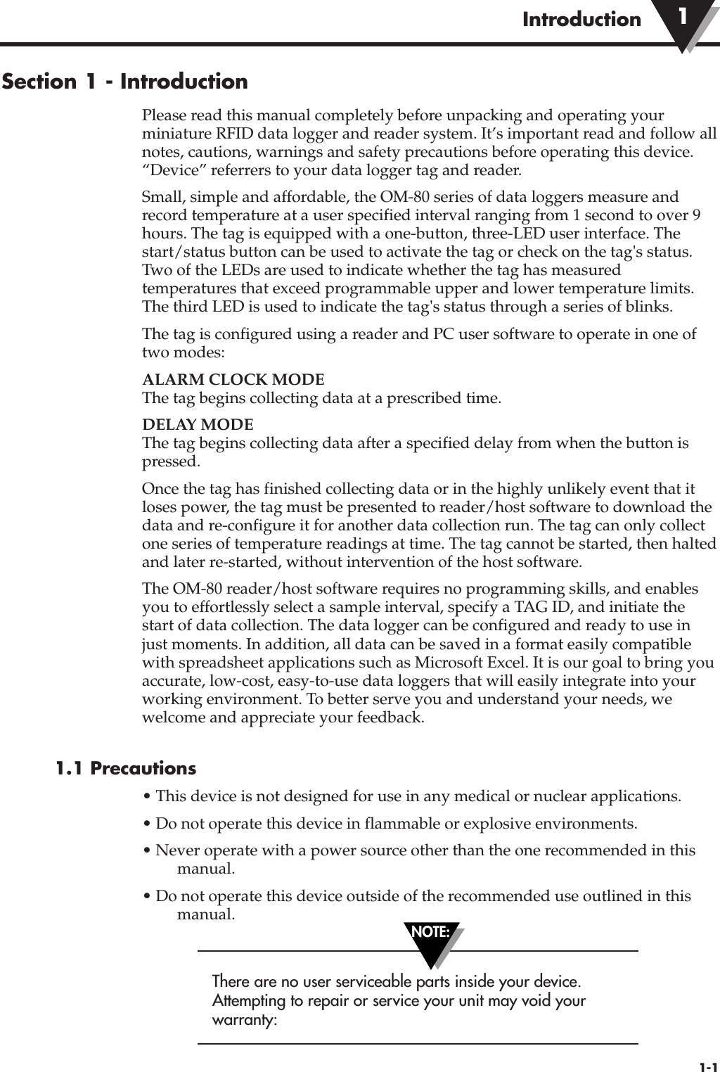 Section 1 - IntroductionPlease read this manual completely before unpacking and operating yourminiature RFID data logger and reader system. It’s important read and follow allnotes, cautions, warnings and safety precautions before operating this device.“Device” referrers to your data logger tag and reader.Small, simple and affordable, the OM-80 series of data loggers measure andrecord temperature at a user specified interval ranging from 1 second to over 9hours. The tag is equipped with a one-button, three-LED user interface. Thestart/status button can be used to activate the tag or check on the tag&apos;s status.Two of the LEDs are used to indicate whether the tag has measuredtemperatures that exceed programmable upper and lower temperature limits.The third LED is used to indicate the tag&apos;s status through a series of blinks.The tag is configured using a reader and PC user software to operate in one oftwo modes:  ALARM CLOCK MODEThe tag begins collecting data at a prescribed time.DELAY MODEThe tag begins collecting data after a specified delay from when the button ispressed.Once the tag has finished collecting data or in the highly unlikely event that itloses power, the tag must be presented to reader/host software to download thedata and re-configure it for another data collection run. The tag can only collectone series of temperature readings at time. The tag cannot be started, then haltedand later re-started, without intervention of the host software.The OM-80 reader/host software requires no programming skills, and enablesyou to effortlessly select a sample interval, specify a TAG ID, and initiate thestart of data collection. The data logger can be configured and ready to use injust moments. In addition, all data can be saved in a format easily compatiblewith spreadsheet applications such as Microsoft Excel. It is our goal to bring youaccurate, low-cost, easy-to-use data loggers that will easily integrate into yourworking environment. To better serve you and understand your needs, wewelcome and appreciate your feedback.1.1 Precautions• This device is not designed for use in any medical or nuclear applications.• Do not operate this device in flammable or explosive environments.• Never operate with a power source other than the one recommended in thismanual.• Do not operate this device outside of the recommended use outlined in thismanual.There are no user serviceable parts inside your device.Attempting to repair or service your unit may void yourwarranty:1-1Introduction 1NOTE: