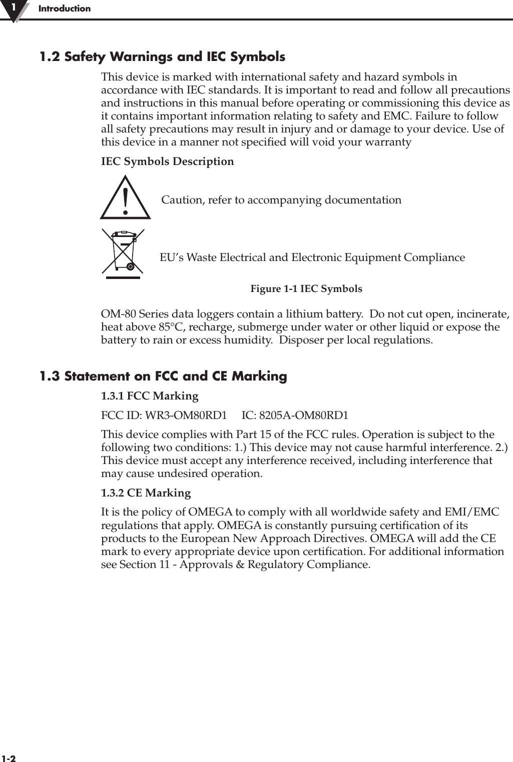 1.2 Safety Warnings and IEC SymbolsThis device is marked with international safety and hazard symbols inaccordance with IEC standards. It is important to read and follow all precautionsand instructions in this manual before operating or commissioning this device asit contains important information relating to safety and EMC. Failure to followall safety precautions may result in injury and or damage to your device. Use ofthis device in a manner not specified will void your warrantyIEC Symbols DescriptionCaution, refer to accompanying documentationEU’s Waste Electrical and Electronic Equipment ComplianceFigure 1-1 IEC SymbolsOM-80 Series data loggers contain a lithium battery.  Do not cut open, incinerate,heat above 85°C, recharge, submerge under water or other liquid or expose thebattery to rain or excess humidity.  Disposer per local regulations.1.3 Statement on FCC and CE Marking1.3.1 FCC MarkingFCC ID: WR3-OM80RD1     IC: 8205A-OM80RD1This device complies with Part 15 of the FCC rules. Operation is subject to thefollowing two conditions: 1.) This device may not cause harmful interference. 2.)This device must accept any interference received, including interference thatmay cause undesired operation.1.3.2 CE MarkingIt is the policy of OMEGA to comply with all worldwide safety and EMI/EMCregulations that apply. OMEGA is constantly pursuing certification of itsproducts to the European New Approach Directives. OMEGA will add the CEmark to every appropriate device upon certification. For additional informationsee Section 11 - Approvals &amp; Regulatory Compliance. Introduction11-2