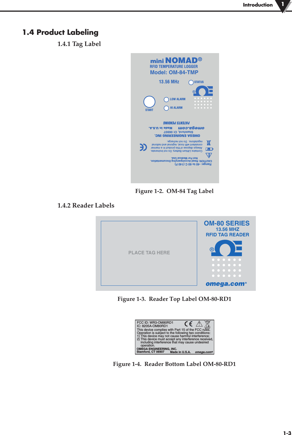 1.4 Product Labeling1.4.1 Tag LabelFigure 1-2.  OM-84 Tag Label1.4.2 Reader LabelsFigure 1-3.  Reader Top Label OM-80-RD1Figure 1-4.  Reader Bottom Label OM-80-RD1Introduction 11-3STARTHI ALARMLOW ALARMOMEGA ENGINEERING INC.Stamford, Ct 06907omega.comMade in U.S.A.!LiLiCAUTION: Read Accompanying Documentation.Not For Medical Use. Range: -40 to 60 C (140 F)13.56 MHzSTATUSContains Lithium Battery. Do not incinerate.  Always dispose of this product in a manner consistent with local, regional and national regulations.  Do not recharge.PATENTS PENDINGNOMAD®RFID TEMPERATURE LOGGERminiModel: OM-84-TMP®13.56 MHZRFID TAG READERPLACE TAG HEREOM-80 SERIES!This device complies with Part 15 of the FCC rules. Operation is subject to the following two conditions: 1) This device may not cause harmful interference; 2) This device must accept any interference received,  including interference that may cause undesired operation.FCC ID: WR3-OM80RD1IC: 8205A-OM80RD1OMEGA ENGINEERING, INC.Stamford, CT 06907 Made in U.S.A.     omega.com®