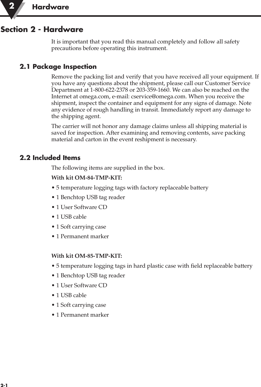 Section 2 - HardwareIt is important that you read this manual completely and follow all safetyprecautions before operating this instrument.2.1 Package InspectionRemove the packing list and verify that you have received all your equipment. Ifyou have any questions about the shipment, please call our Customer ServiceDepartment at 1-800-622-2378 or 203-359-1660. We can also be reached on theInternet at omega.com, e-mail: cservice@omega.com. When you receive theshipment, inspect the container and equipment for any signs of damage. Noteany evidence of rough handling in transit. Immediately report any damage tothe shipping agent.The carrier will not honor any damage claims unless all shipping material issaved for inspection. After examining and removing contents, save packingmaterial and carton in the event reshipment is necessary.2.2 Included ItemsThe following items are supplied in the box.With kit OM-84-TMP-KIT:• 5 temperature logging tags with factory replaceable battery• 1 Benchtop USB tag reader• 1 User Software CD• 1 USB cable• 1 Soft carrying case• 1 Permanent markerWith kit OM-85-TMP-KIT:• 5 temperature logging tags in hard plastic case with field replaceable battery• 1 Benchtop USB tag reader• 1 User Software CD• 1 USB cable• 1 Soft carrying case• 1 Permanent marker2-1Hardware2