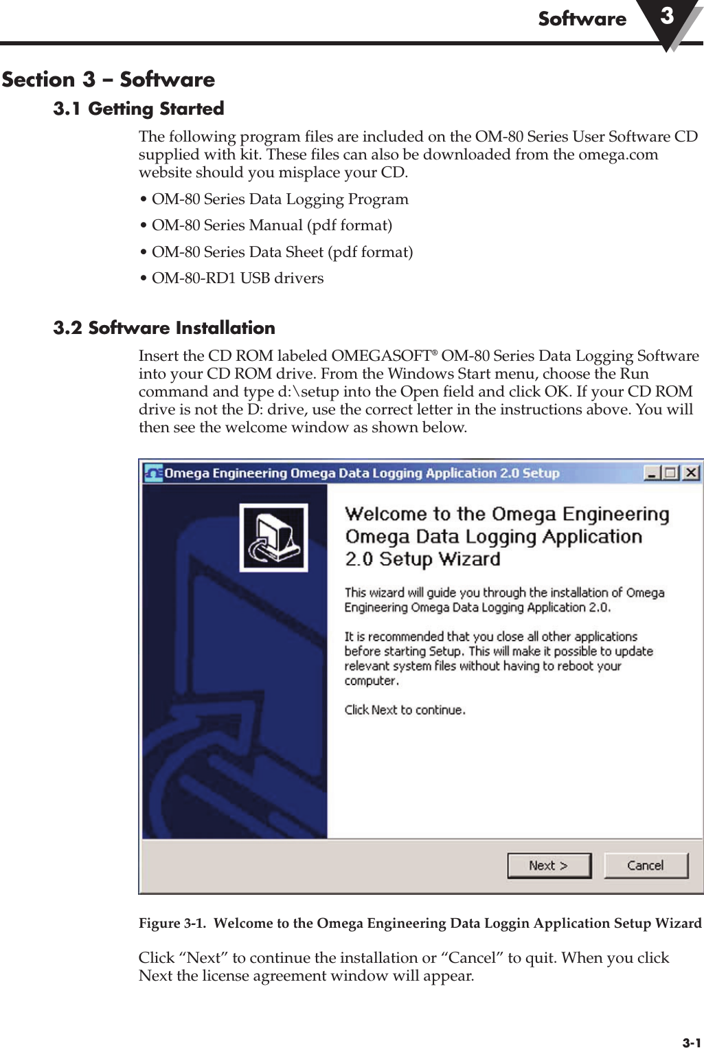 Section 3 – Software 3.1 Getting StartedThe following program files are included on the OM-80 Series User Software CDsupplied with kit. These files can also be downloaded from the omega.comwebsite should you misplace your CD.• OM-80 Series Data Logging Program • OM-80 Series Manual (pdf format)• OM-80 Series Data Sheet (pdf format)• OM-80-RD1 USB drivers3.2 Software InstallationInsert the CD ROM labeled OMEGASOFT®OM-80 Series Data Logging Softwareinto your CD ROM drive. From the Windows Start menu, choose the Runcommand and type d:\setup into the Open field and click OK. If your CD ROMdrive is not the D: drive, use the correct letter in the instructions above. You willthen see the welcome window as shown below.Figure 3-1.  Welcome to the Omega Engineering Data Loggin Application Setup WizardClick “Next” to continue the installation or “Cancel” to quit. When you clickNext the license agreement window will appear.3-1Software 3