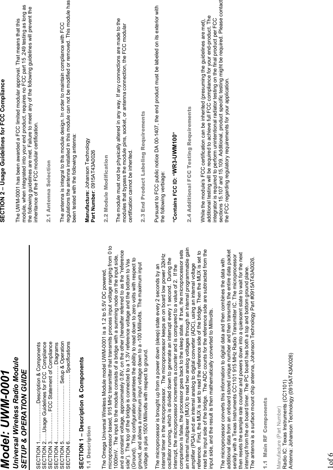 1of 6 Model: UWM-0001  Universal Wireless Radio Module SETUP &amp; OPERATION GUIDE  SECTION 1…..……………...Description &amp; Components SECTION 2.…..Usage Guidelines for FCC  Compliance SECTION 3…………….. FCC Statement of Compliance SECTION 4……………….…….…...…………. Diagrams SECTION 5………..…………….....… Setup &amp; Operation SECTION 6………………………………… Specifications   SECTION 1 – Description &amp; Components 1.1 Description  The Omega Universal Wireless Module model UWM-0001 is a 1.2 to 5.5V DC powered, microprocessor based, 915 MHz transmitter that transmits process input voltage ranging from 0 to 1000mV.  The input to the module consists of a bridge with a summing node on the input side, and a constant voltage, approximately 0.8V, on the other (hereafter referred to as the “reference side”).  The top of the bridge is connected to a 1.3V reference voltage and the bottom to Vss (Ground).  This configuration guarantees the ability to read down to zero volts with respect to ground, and allows a minimum input voltage down to a -100 Millivolts.  The maximum input voltage is plus 1500 Millivolts with respect to ground.  The microprocessor is brought up from a power down (sleep) state every 2 seconds by an internal timer in the microprocessor.  The microprocessor keeps an on board low power 32kHz oscillator running, which is divided down to generate an interrupt every 1 second.  During the interrupt, the microprocessor increments a counter and is compared to a value of 2.  If the comparison is false, the processor goes back to the sleep state.  If true, the microprocessor sets an internal multiplexer (MUX) to read two analog voltages through an internal programmable gain amplifier (PGA) and an internal analog to digital converter (ADC), using an internal voltage reference.  First, the MUX is set to read the reference side of the bridge. Then the MUX is set to read the input side of the bridge.  The ADC counts for the reference side are subtracted from the input side, and the result is then mathematically converted to Millivolts.  The microprocessor converts this information to digital data and then combines the data with additional data from an onboard stored unique number and then transmits the entire data packet serially with a Texas Instruments CC1101 915 MHz Radio Transmitter IC. The microprocessor then resets the sample rate counter and powers down into a quiescent state to wait for the next interrupt from the on board timer. The PC board has both a top and bottom ground plane. The antenna is a surface mount chip antenna, Johanson Technology Part #0915AT43A0026.    1.1 Main RF Components  Manufacture (Part Number) Radio IC: Texas Instruments (CC1101) Antenna: Johanson Technology (0915AT43A0026)  SECTION 2 – Usage Guidelines for FCC Compliance  The UWM-0001 has been awarded a FCC limited modular approval. That means that this module, when integrated into your end product, requires no FCC part 15 .249 testing as long as the following guidelines are met. Failure to meet any of the following guidelines will prevent the inheritance of the FCC modular certification.  2.1 Antenna Selection  The antenna is integral to this module design. In order to maintain compliance with FCC regulations the antenna installed in this module can not be modified or removed. This module has been tested with the following antenna:  Manufacture: Johanson Technology Part Number: 0915AT43A0026  2.2 Module Modification  The module must not be physically altered in any way. If any connections are made to the modules that bypass the module pins, socket, or antenna connection, the FCC modular certification cannot be inherited.  2.3 End Product Labeling Requirements  Pursuant to FCC public notice DA 00-1407, the end product must be labeled on its exterior with the following verbiage:  “Contains FCC ID: “WR3-UWM100”  2.4 Additional FCC Testing Requirements  While the module’s FCC certification can be inherited (presuming the guidelines are met), additional testing will be required to achieve full FCC compliance for your end-product. The integrator is required to perform unintentional radiator testing on the final product per FCC sections 15.107 and 15.109. Additional, product specific testing might be required. Please contact the FCC regarding regulatory requirements for your application. 